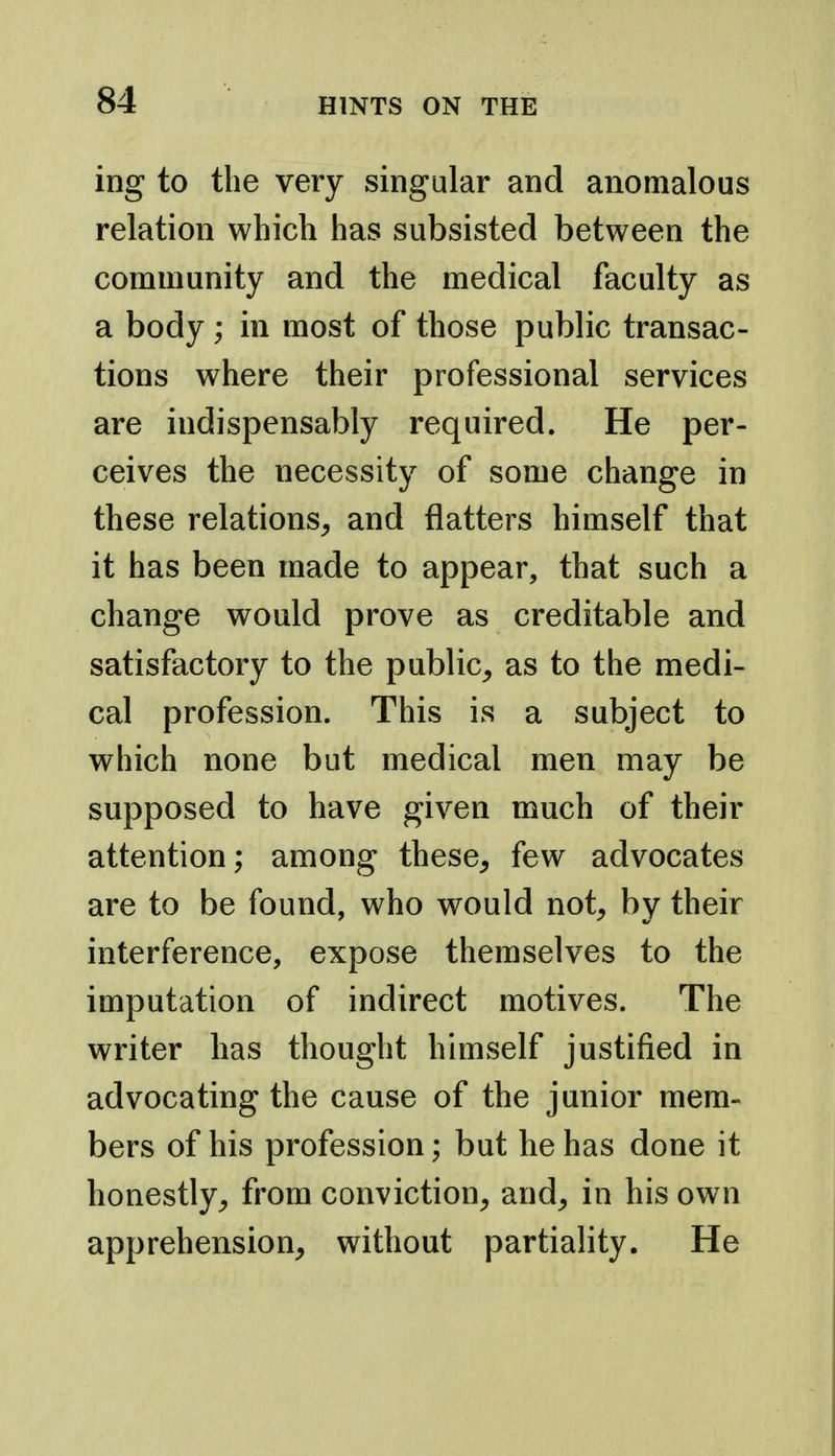 ing to the very singular and anomalous relation which has subsisted between the community and the medical faculty as a body ; in most of those public transac- tions where their professional services are indispensably required. He per- ceives the necessity of some change in these relations^ and flatters himself that it has been made to appear, that such a change would prove as creditable and satisfactory to the public, as to the medi- cal profession. This is a subject to which none but medical men may be supposed to have given much of their attention; among these, few advocates are to be found, who would not, by their interference, expose themselves to the imputation of indirect motives. The writer has thought himself justified in advocating the cause of the junior mem- bers of his profession; but he has done it honestly, from conviction, and, in his own apprehension, without partiality. He