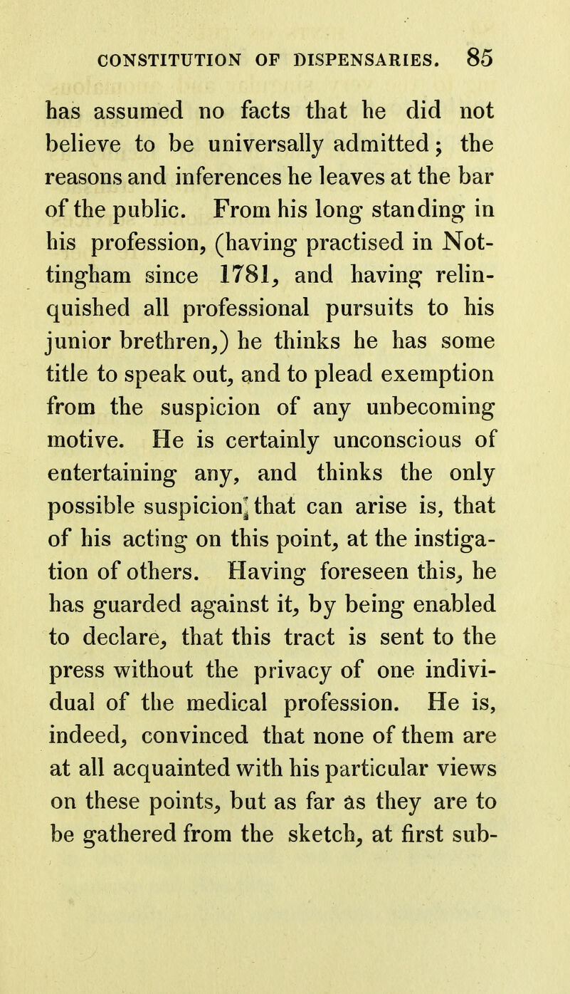 has assumed no facts that he did not believe to be universally admitted; the reasons and inferences he leaves at the bar of the public. From his long standing in his profession, (having practised in Not- tingham since 1781, and having relin- quished all professional pursuits to his junior brethren,) he thinks he has some title to speak out, and to plead exemption from the suspicion of any unbecoming motive. He is certainly unconscious of entertaining any, and thinks the only possible suspicion^ that can arise is, that of his acting on this point, at the instiga- tion of others. Having foreseen this, he has guarded against it, by being enabled to declare, that this tract is sent to the press without the privacy of one indivi- dual of the medical profession. He is, indeed, convinced that none of them are at all acquainted with his particular views on these points, but as far they are to be gathered from the sketch, at first sub-