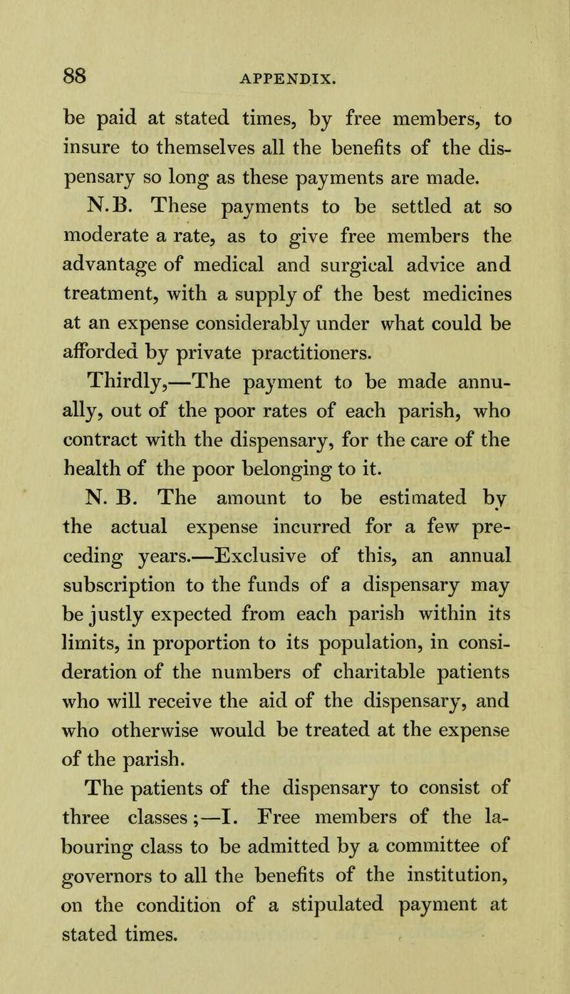 be paid at stated times, by free members, to insure to themselves all the benefits of the dis- pensary so long as these payments are made. N.B. These payments to be settled at so moderate a rate, as to give free members the advantage of medical and surgical advice and treatment, with a supply of the best medicines at an expense considerably under what could be afforded by private practitioners. Thirdly,—The payment to be made annu- ally, out of the poor rates of each parish, who contract with the dispensary, for the care of the health of the poor belonging to it. N. B. The amount to be estimated by the actual expense incurred for a few pre- ceding years.—Exclusive of this, an annual subscription to the funds of a dispensary may be justly expected from each parish within its limits, in proportion to its population, in consi- deration of the numbers of charitable patients who will receive the aid of the dispensary, and who otherwise would be treated at the expense of the parish. The patients of the dispensary to consist of three classes;—I. Free members of the la- bouring class to be admitted by a committee of governors to all the benefits of the institution, on the condition of a stipulated payment at stated times.