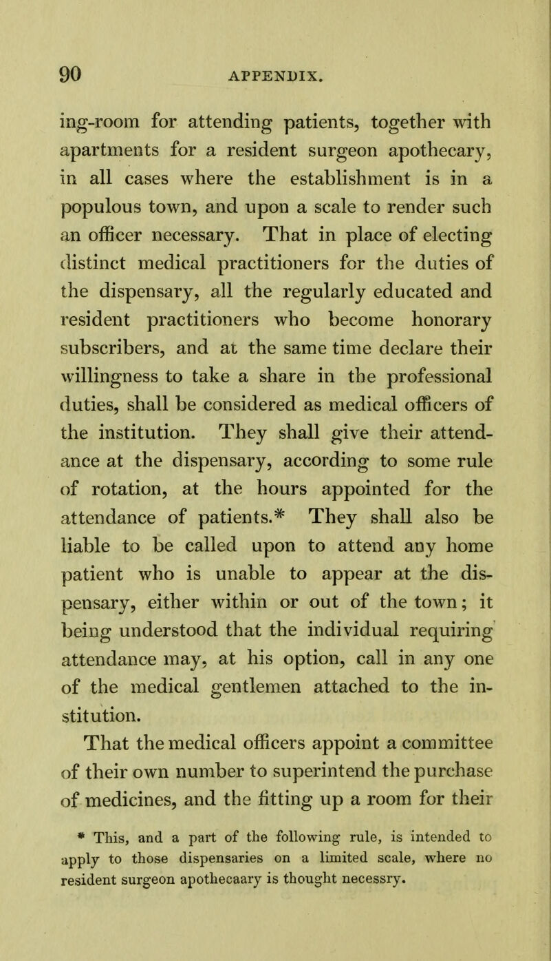 ing-room for attending patients, together with apartments for a resident surgeon apothecary, in all cases where the establishment is in a populous town, and upon a scale to render such an officer necessary. That in place of electing distinct medical practitioners for the duties of the dispensary, all the regularly educated and resident practitioners who become honorary subscribers, and at the same time declare their willingness to take a share in the professional duties, shall be considered as medical officers of the institution. They shall give their attend- ance at the dispensary, according to some rule of rotation, at the hours appointed for the attendance of patients.^ They shall also be liable to be called upon to attend any home patient who is unable to appear at the dis- pensary, either within or out of the town; it being understood that the individual requiring attendance may, at his option, call in any one of the medical gentlemen attached to the in- stitution. That the medical officers appoint a committee of their own number to superintend the purchase of medicines, and the fitting up a room for their * This, and a part of the following rule, is intended to apply to those dispensaries on a limited scale, where no resident surgeon apothecaary is thought necessry.