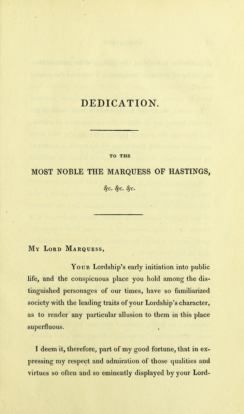 DEDICATION. MOST NOBLE THE MARQUESS OF HASTINGS, 8fc. fyc. 8fc. My Lord Marquess, Your Lordship's early initiation into public life, and the conspicuous place you hold among the dis- tinguished personages of our times, have so familiarized society with the leading traits of your Lordship's character, as to render any particular allusion to them in this place superfluous. , I deem it, therefore, part of my good fortune, that in ex- pressing my respect and admiration of those qualities and virtues so often and so eminently displayed by your Lord-