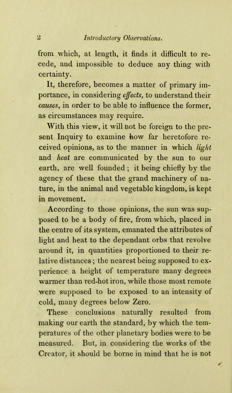 from which, at length, it finds it difficult to re- cede, and impossible to deduce any thing with certainty. It, therefore, becomes a matter of primary im- portance, in considering effects, to understand their causes, in order to be able to influence the former, as circumstances may require. With this view, it will not be foreign to the pre- sent Inquiry to examine how far heretofore re- ceived opinions, as to the manner in which light and heat are communicated by the sun to our earth, are well founded ; it being chiefly by the agency of these that the grand machinery of na- ture, in the animal and vegetable kingdom, is kept in movement. According to those opinions, the sun was sup- posed to be a body of fire, from which, placed in the centre of its system, emanated the attributes of light and heat to the dependant orbs that revolve around it, in quantities proportioned to their re- lative distances; the nearest being supposed to ex- perience a height of temperature many degrees warmer than red-hot iron, while those most remote were supposed to be exposed to an intensity of cold, many degrees below Zero. These conclusions naturally resulted from making our earth the standard, by which the tem- peratures of the other planetary bodies were to be measured. But, in considering the works of the Creator, it should be borne in mind that he is not