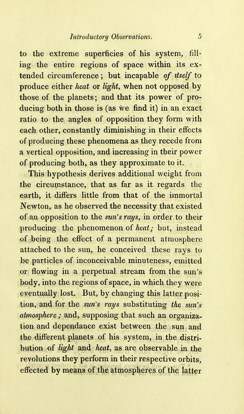 to the extreme superficies of his system, fill- ing the entire regions of space within its ex- tended circumference ; but incapable of itself to produce either heat or light, when not opposed by those of the planets; and that its power of pro- ducing both in those is (as we find it) in an exact ratio to the angles of opposition they form with each other, constantly diminishing in their effects of producing these phenomena as they recede from a vertical opposition, and increasing in their power of producing both, as they approximate to it. This hypothesis derives additional weight from the circumstance, that as far as it regards the earth, it differs little from that of the immortal Newton, as he observed the necessity that existed of an opposition to the sun's rays, in order to their producing the phenomenon of heat; but, instead of .being the effect of a permanent atmosphere attached to the sun, he conceived these rays to be particles of inconceivable minuteness, emitted or flowing in a perpetual stream from the sun's body, into the regions of space, in which they were eventually lost. But, by changing this latter posi- tion, and for the sun's rays substituting the sun's atmosphere; and, supposing that such an organiza- tion and dependance exist between the sun and the different planets of his system, in the distri- bution of light and heat, as are observable in the revolutions they perform in their respective orbits, effected by means of the atmospheres of the latter