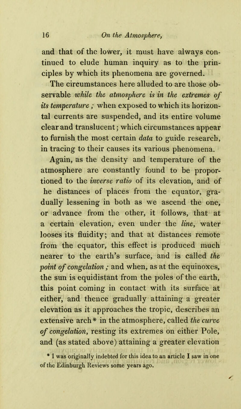 and that of the lower, it must have always con- tinued to elude human inquiry as to the prin- ciples by which its phenomena are governed. The circumstances here alluded to are those ob- servable while the atmosphere is in the extremes of its temperature ; when exposed to which its horizon- tal currents are suspended, and its entire volume clear and translucent) which circumstances appear to furnish the most certain data to guide research, in tracing to their causes its various phenomena. Again, as the density and temperature of the atmosphere are constantly found to be propor- tioned to the inverse ratio of its elevation, and of he distances of places from the equator, gra- dually lessening in both as we ascend the one, or advance from the other, it follows, that at a certain elevation, even under the line, water looses its fluidity; and that at distances remote from the equator, this effect is produced much nearer to the earth's surface, and is called the point of congelation ; and when, as at the equinoxes, the sun is equidistant from the poles of the earth, this point coming in contact with its surface at either, and thence gradually attaining a greater elevation as it approaches the tropic, describes an extensive arch* in the atmosphere, called the curve of congelation, resting its extremes on either Pole, and (as stated above) attaining a greater elevation * I was originally indebted for this idea to an article I saw in one of the Edinburgh Reviews some years ago.