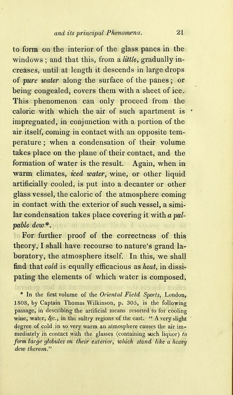 to form on the interior of the glass panes in the windows ; and that this, from a little, gradually in- creases, until at length it descends in large drops of pure water along the surface of the panes; or being congealed, covers them with a sheet of ice. This phenomenon can only proceed from the caloric with which the air of such apartment is impregnated, in conjunction with a portion of the air itself, coming in contact with an opposite tem- perature ; when a condensation of their volume takes place on the plane of their contact, and the formation of water is the result. Again, when in warm climates, iced water, wine, or other liquid artificially cooled, is put into a decanter or other glass vessel, the caloric of the atmosphere coming in contact with the exterior of such vessel, a simi- lar condensation takes place covering it with a pal- pable dew*. For further proof of the correctness of this theory, I shall have recourse to nature's grand la- boratory, the atmosphere itself. In this, we shall find that cold is equally efficacious as heat, in dissi- pating the elements of which water is composed, * In the first volume of the Oriental Field Sports, London, 1808, by Captain Thomas Wilkinson, p. 305, is the following passage, in describing- the artificial means resorted to for cooling wine, water, fyc, in the sultry regions of the east, ft A very slight degree of cold in so very warm an atmosphere causes the air im- mediately in contact with the glasses (containing such liquor) to form large globules on their exterior, which stand like a heavy deio thereon.