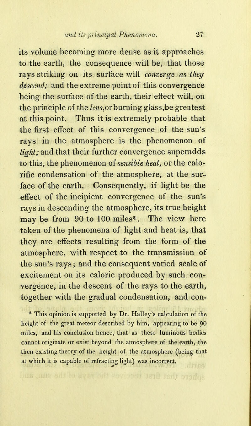 its volume becoming more dense as it approaches to the earth, the consequence will be, that those rays striking on its surface will converge as they descend; and the extreme point of this convergence being the surface of the earth, their effect will, on the principle of the lens,or burning glass,be greatest at this point. Thus it is extremely probable that the first effect of this convergence of the sun's rays in the atmosphere is the phenomenon of light; and that their further convergence superadds to this, the phenomenon of sensible heat, or the calo- rific condensation of the atmosphere, at the sur- face of the earth. Consequently, if light be the effect of the incipient convergence of the sun's rays in descending the atmosphere, its true height may be from 90 to 100 miles*. The view here taken of the phenomena of light and heat is, that they are effects resulting from the form of the atmosphere, with respect to the transmission of the sun's rays; and the consequent varied scale of excitement on its caloric produced by such con- vergence, in the descent of the rays to the earth, together with the gradual condensation, and con- * This opinion is supported by Dr. Halley's calculation of the height of the great meteor described by him, appearing to be 90 miles, and his conclusion hence, that as these luminous bodies cannot originate or exist beyond the atmosphere of the earth, the then existing theory of the height of the atmosphere (being that at which it is capable of refracting light) was incorrect.