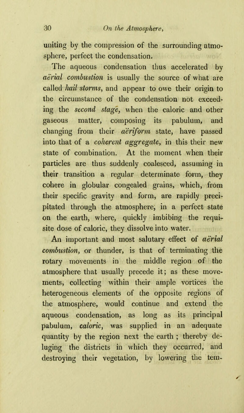 uniting by the compression of the surrounding atmo- sphere, perfect the condensation. The aqueous condensation thus accelerated by aerial combustion is usually the source of what are called hailstorms, and appear to owe their origin to the circumstance of the condensation not exceed- ing the second stage, when the caloric and other gaseous matter, composing its pabulum, and changing from their aeriform state, have passed into that of a coherent aggregate, in this their new state of combination. At the moment when their particles are thus suddenly coalesced, assuming in their transition a regular determinate form, they cohere in globular congealed grains, which, from their specific gravity and form, are rapidly preci- pitated through the atmosphere, in a perfect state on the earth, where, quickly imbibing the requi- site dose of caloric, they dissolve into water. An important and most salutary effect of aerial combustion, or thunder, is that of terminating the rotary movements in the middle region of the atmosphere that usually precede it; as these move- ments, collecting within their ample vortices the heterogeneous elements of the opposite regions of the atmosphere, would continue and extend the aqueous condensation, as long as its principal pabulum, caloric, was supplied in an adequate quantity by the region next the earth ; thereby de- luging the districts in which they occurred, and destroying their vegetation, by lowering the tern-