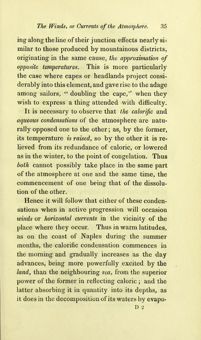 ing along the line of their junction effects nearly si- milar to those produced by mountainous districts, originating in the same cause, the approximation of opposite temperatures. This is more particularly the case where capes or headlands project consi- derably into this element, and gave rise to the adage among sailors,  doubling the cape, when they wish to express a thing attended with difficulty. It is necessary to observe that the calorific and aqueous condensations of the atmosphere are natu- rally opposed one to the other; as, by the former, its temperature is raised, so by the other it is re- lieved from its redundance of caloric, or lowered as in the winter, to the point of congelation. Thus both cannot possibly take place in the same part of the atmosphere at one and the same time, the commencement of one being that of the dissolu- tion of the other. Hence it will follow that either of these conden- sations when in active progression will occasion winds or horizontal currents in the vicinity of the place where they occur. Thus in warm latitudes, as on the coast of Naples during the summer months, the calorific condensation commences in the morning and gradually increases as the day advances, being more powerfully excited by the land, than the neighbouring sea, from the superior power of the former in reflecting caloric ; and the latter absorbing it in quantity into its depths, as it does in the decomposition of its waters by evapo- D 2