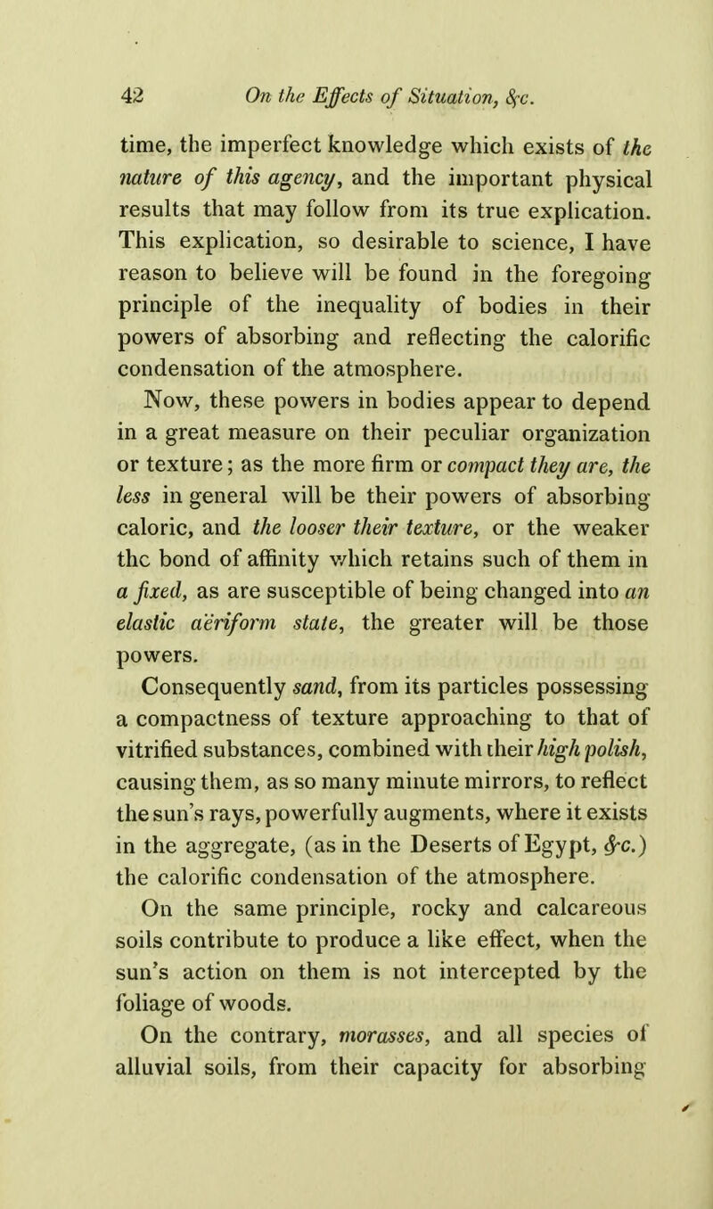time, the imperfect knowledge which exists of the nature of this agency, and the important physical results that may follow from its true explication. This explication, so desirable to science, I have reason to believe will be found in the foregoing principle of the inequality of bodies in their powers of absorbing and reflecting the calorific condensation of the atmosphere. Now, these powers in bodies appear to depend in a great measure on their peculiar organization or texture; as the more firm or compact they are, the less in general will be their powers of absorbing caloric, and the looser their texture, or the weaker the bond of affinity which retains such of them in a fixed, as are susceptible of being changed into an elastic aeriform state, the greater will be those powers. Consequently sand, from its particles possessing a compactness of texture approaching to that of vitrified substances, combined with their high polish, causing them, as so many minute mirrors, to reflect the sun's rays, powerfully augments, where it exists in the aggregate, (as in the Deserts of Egypt, fyc.) the calorific condensation of the atmosphere. On the same principle, rocky and calcareous soils contribute to produce a like effect, when the sun's action on them is not intercepted by the foliage of woods. On the contrary, morasses, and all species of alluvial soils, from their capacity for absorbing