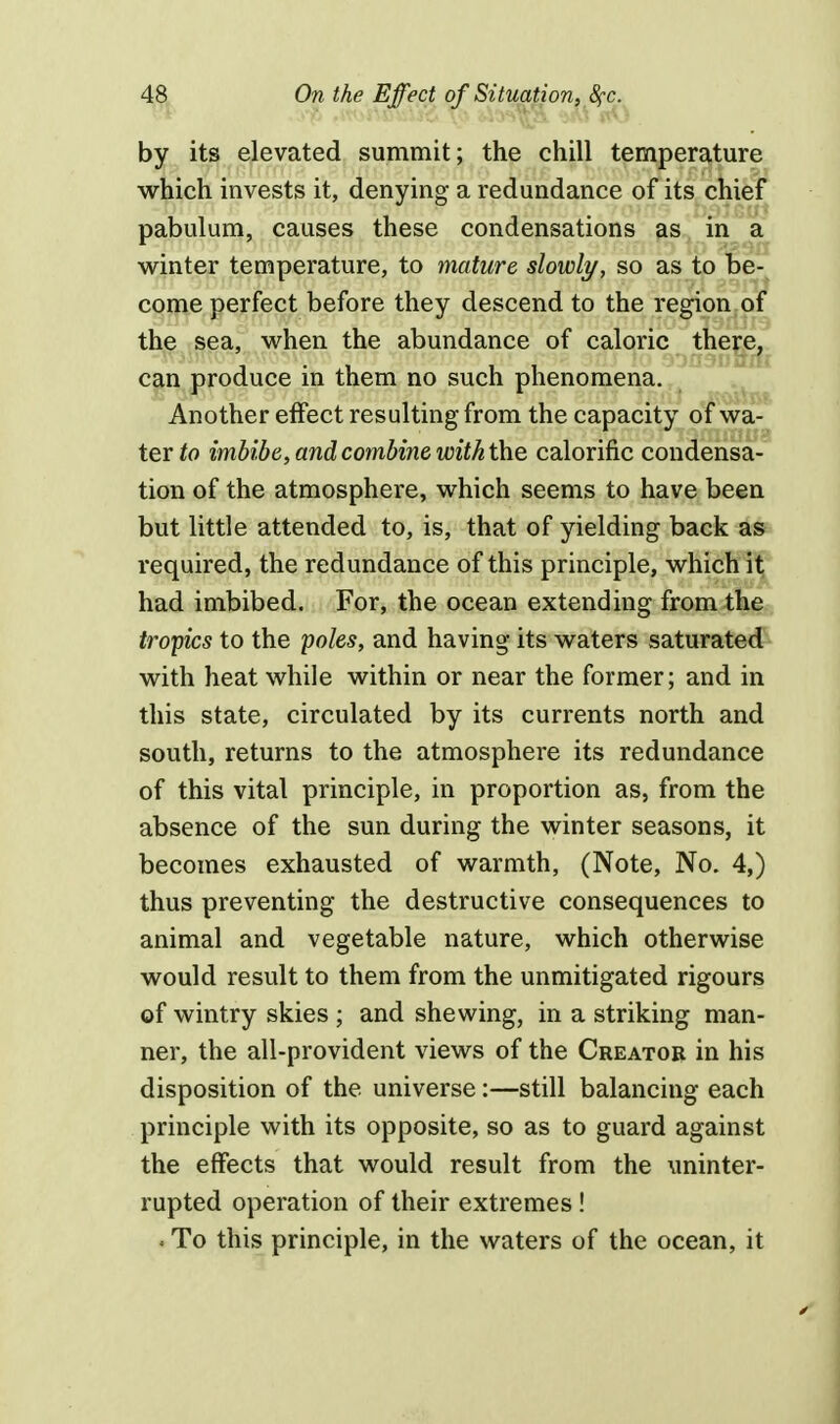 by its elevated summit; the chill temperature which invests it, denying a redundance of its chief pabulum, causes these condensations as in a winter temperature, to mature slowly, so as to be- come perfect before they descend to the region of the sea, when the abundance of caloric there, can produce in them no such phenomena. Another effect resulting from the capacity of wa- ter to imbibe, and combine with the calorific condensa- tion of the atmosphere, which seems to have been but little attended to, is, that of yielding back as required, the redundance of this principle, which it had imbibed. For, the ocean extending from the tropics to the poles, and having its waters saturated with heat while within or near the former; and in this state, circulated by its currents north and south, returns to the atmosphere its redundance of this vital principle, in proportion as, from the absence of the sun during the winter seasons, it becomes exhausted of warmth, (Note, No. 4,) thus preventing the destructive consequences to animal and vegetable nature, which otherwise would result to them from the unmitigated rigours of wintry skies ; and shewing, in a striking man- ner, the all-provident views of the Creator in his disposition of the universe:—still balancing each principle with its opposite, so as to guard against the effects that would result from the uninter- rupted operation of their extremes ! i To this principle, in the waters of the ocean, it