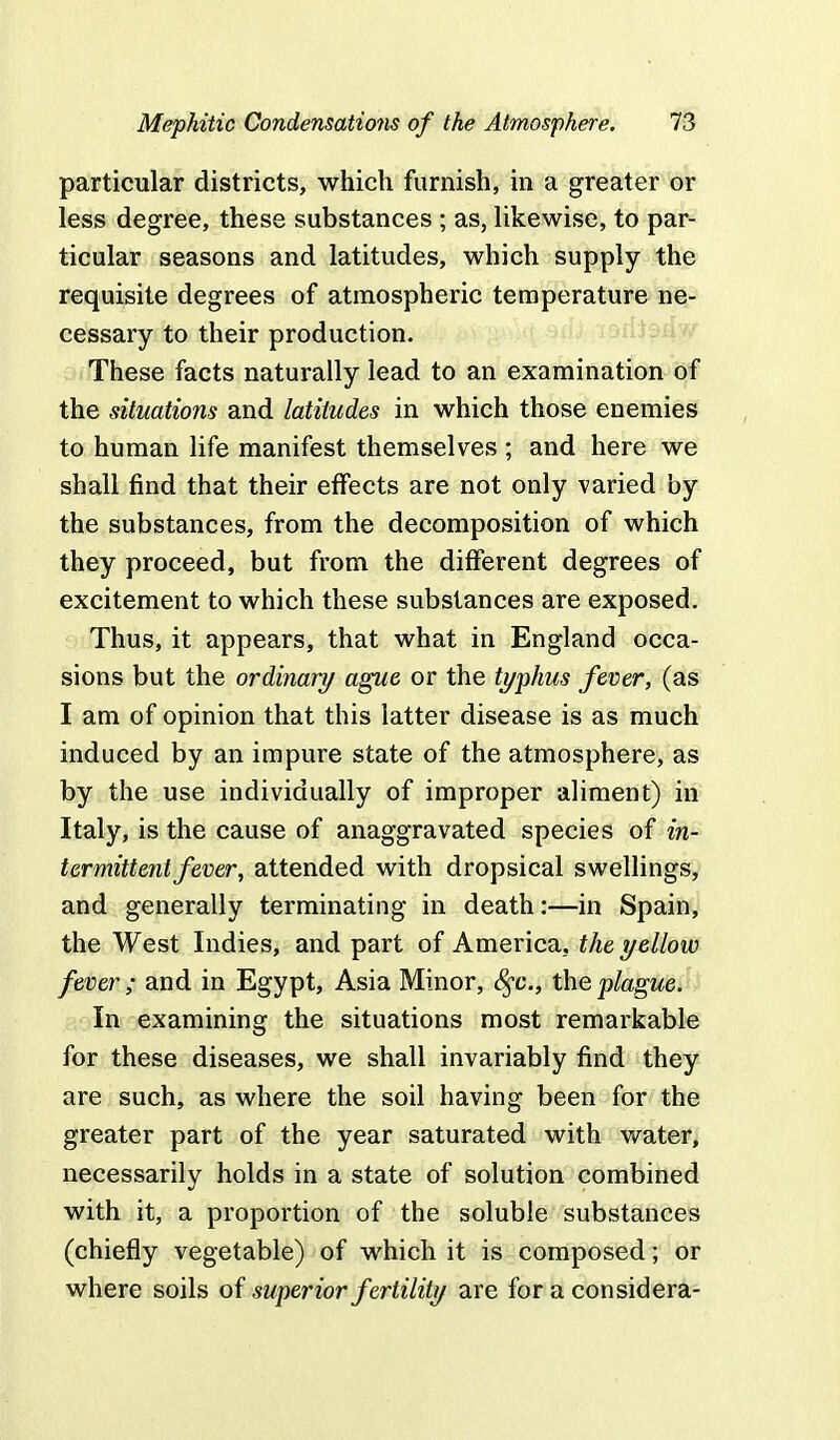 particular districts, which furnish, in a greater or less degree, these substances ; as, likewise, to par- ticular seasons and latitudes, which supply the requisite degrees of atmospheric temperature ne- cessary to their production. These facts naturally lead to an examination of the situations and latitudes in which those enemies to human life manifest themselves ; and here we shall find that their effects are not only varied by the substances, from the decomposition of which they proceed, but from the different degrees of excitement to which these substances are exposed. Thus, it appears, that what in England occa- sions but the ordinary ague or the typhus fever, (as I am of opinion that this latter disease is as much induced by an impure state of the atmosphere, as by the use individually of improper aliment) in Italy, is the cause of anaggravated species of in- termittent fever, attended with dropsical swellings, and generally terminating in death:—in Spain, the West Indies, and part of America, the yellow fever ; and in Egypt, Asia Minor, fyc, the plague. In examining the situations most remarkable for these diseases, we shall invariably find they are such, as where the soil having been for the greater part of the year saturated with water, necessarily holds in a state of solution combined with it, a proportion of the soluble substances (chiefly vegetable) of which it is composed; or where soils of superior fertility are for a considera-