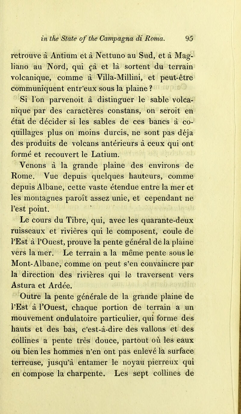 retrouve a Antium et a Nettuno au Sud, et a Mag- liano au Nord, qui ca et la sortent du terrain volcanique, comme a Villa-Millini, et peut-etre communiquent entr'eux sous la plaine ? Si Ton parvenoit a distinguer le sable volca- nique par des caracteres constans, on seroit en etat de decider si les sables de ces bancs a co- quillages plus on moins durcis, ne sont pas deja des produits de volcans anterieurs a ceux qui ont forme et recouvert le Latium. Venons a la grande plaine des environs de Rome. Yue depuis quelques hauteurs, comme depuis Albane, cette vaste etendue entre la mer et les montagnes paroit assez unie, et cependant ne Test point. Le cours du Tibre, qui, avec les quarante-deux ruisseaux et rivieres qui le composent, coule de l'Est a l'Ouest, prouve la pente general de la plaine vers la mer. Le terrain a la meme pente sous le Mont-Albane, comme on peut s'en convaincre par la direction des rivieres qui le traversent vers Astura et Ardee. Outre la pente generale de la grande plaine de l'Est a l'Ouest, chaque portion de terrain a un mouvement ondulatoire particulier, qui forme des hauts et des bas, c'est-a-dire des vallons et des collines a pente tres douce, partout ou les eaux ou bien les hommes n'en ont pas enlev6 la surface terreuse, jusqu'a entamer le noyau pierreux qui en compose la charpente. Les sept collines de