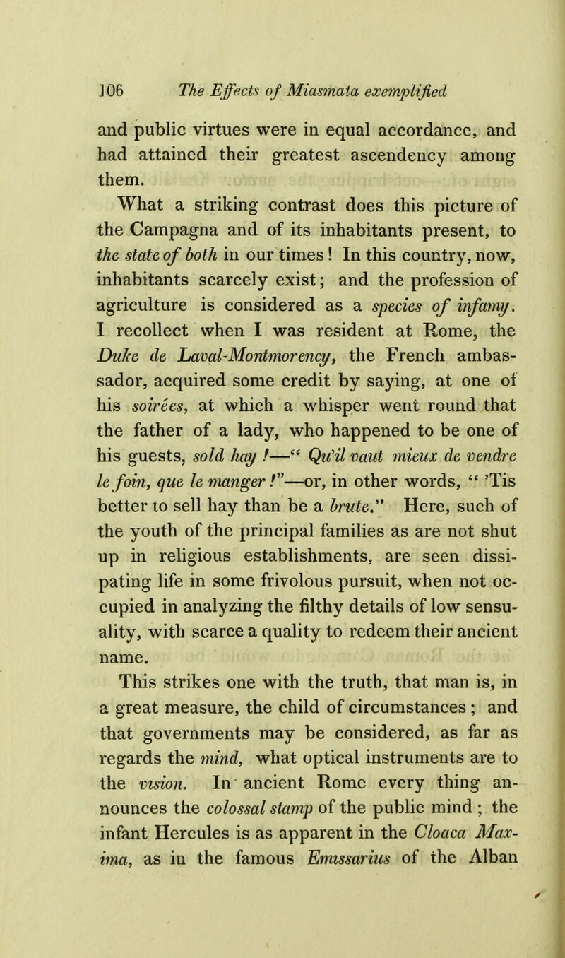 and public virtues were in equal accordance, and had attained their greatest ascendency among them. What a striking contrast does this picture of the Campagna and of its inhabitants present, to the state of both in our times! In this country, now, inhabitants scarcely exist; and the profession of agriculture is considered as a species of infamy. I recollect when I was resident at Rome, the Duke de Laval-Montmorency, the French ambas- sador, acquired some credit by saying, at one of his soirees, at which a whisper went round that the father of a lady, who happened to be one of his guests, sold hay !— Qu'il vaut mieux de vendre lefoin, que le manger!—or, in other words,  'Tis better to sell hay than be a brute Here, such of the youth of the principal families as are not shut up in religious establishments, are seen dissi- pating life in some frivolous pursuit, when not oc- cupied in analyzing the filthy details of low sensu- ality, with scarce a quality to redeem their ancient name. This strikes one with the truth, that man is, in a great measure, the child of circumstances ; and that governments may be considered, as far as regards the mind, what optical instruments are to the vision. In ancient Rome every thing an- nounces the colossal stamp of the public mind ; the infant Hercules is as apparent in the Cloaca Max- ima, as in the famous Emissarius of the Alban