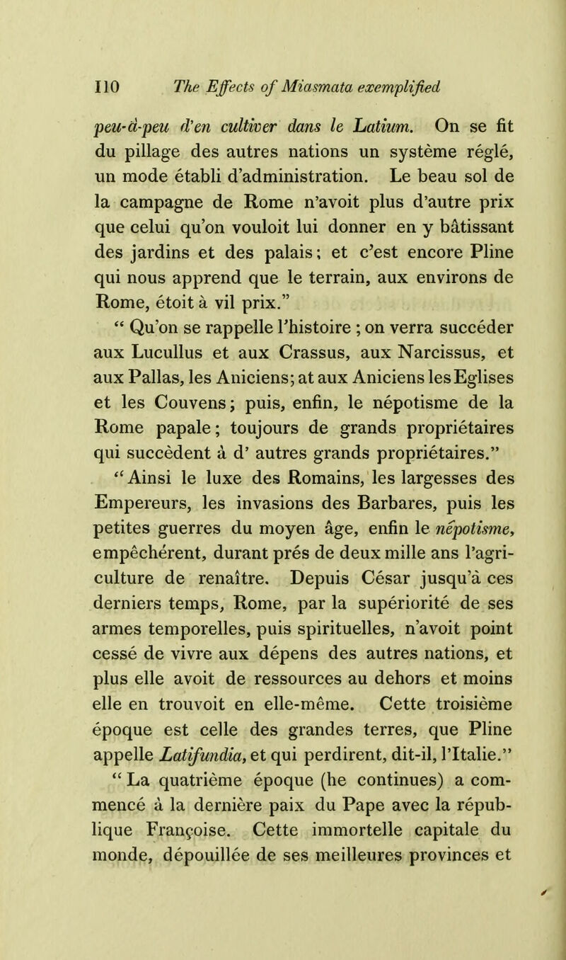 peu-d-peu d'en cultwer dans le Latium. On se fit du pillage des autres nations un systeme regie, un mode etabli d'administration. Le beau sol de la campagne de Rome n'avoit plus d'autre prix que celui qu'on vouloit lui donner en y batissant des jardins et des palais; et c'est encore Pline qui nous apprend que le terrain, aux environs de Rome, etoit a vil prix.  Qu'on se rappelle Thistoire ; on verra succeder aux Lucullus et aux Crassus, aux Narcissus, et aux Pallas, les Aniciens; at aux Aniciens lesEglises et les Couvens; puis, enfin, le nepotisme de la Rome papale; toujours de grands proprietaires qui succedent a d' autres grands proprietaires. Ainsi le luxe des Romains, les largesses des Empereurs, les invasions des Barbares, puis les petites guerres du moyen age, enfin le nepotisme, empecherent, durant pres de deux mille ans l'agri- culture de renaitre. Depuis Cesar jusqu'a ces derniers temps, Rome, par la superiorite de ses armes temporelles, puis spirituelles, n'avoit point cesse de vivre aux depens des autres nations, et plus elle avoit de ressources au dehors et moins elle en trouvoit en elle-meme. Cette troisieme epoque est celle des grandes terres, que Pline appelle Latifundia, et qui perdirent, dit-il, l'ltalie. La quatrieme epoque (he continues) a com- mence a la derniere paix du Pape avec la repub- lique Francoise. Cette immortelle capitale du monde, depouillee de ses meilleures provinces et