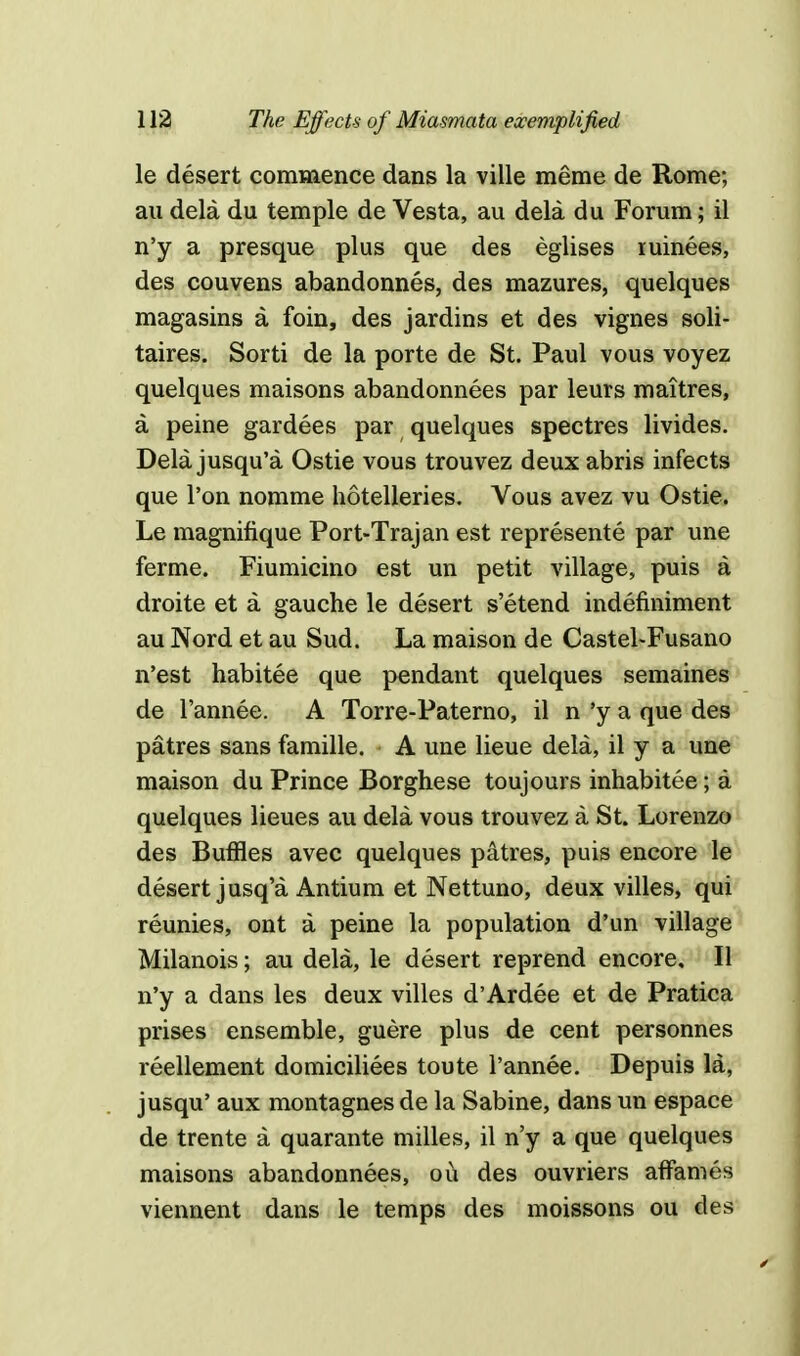 le desert commence dans la ville raeme de Rome; au dela du temple de Vesta, au dela du Forum; il n'y a presque plus que des eglises xuinees, des couvens abandonnes, des mazures, quelques magasins a foin, des jardins et des vignes soli- taires. Sorti de la porte de St. Paul vous voyez quelques maisons abandonnees par leurs maitres, a peine gardees par quelques spectres livides. Dela jusqu'a Ostie vous trouvez deux abris infects que l'on nomme hotelleries. Vous avez vu Ostie. Le magnifique Port-Trajan est represents par une ferme. Fiumicino est un petit village, puis a droite et a gauche le desert s'etend indefiniment au Nord et au Sud. La maison de Castel-Fusano n'est habitee que pendant quelques semaines de l'annee. A Torre-Paterno, il n'ya que des patres sans famille. A une lieue dela, il y a une maison du Prince Borghese toujours inhabitee; a quelques lieues au dela vous trouvez a St. Lorenzo des Buffles avec quelques patres, puis encore le desert jusq'a Antium et Nettuno, deux villes, qui reunies, ont a peine la population d'un village Milanois; au dela, le desert reprend encore, II n'y a dans les deux villes d'Ardee et de Pratica prises ensemble, guere plus de cent personnes reellement domiciliees toute l'annee. Depuis la, jusqu' aux montagnes de la Sabine, dans un espace de trente a quarante milles, il n'y a que quelques maisons abandonnees, ou des ouvriers afFames viennent dans le temps des moissons ou des