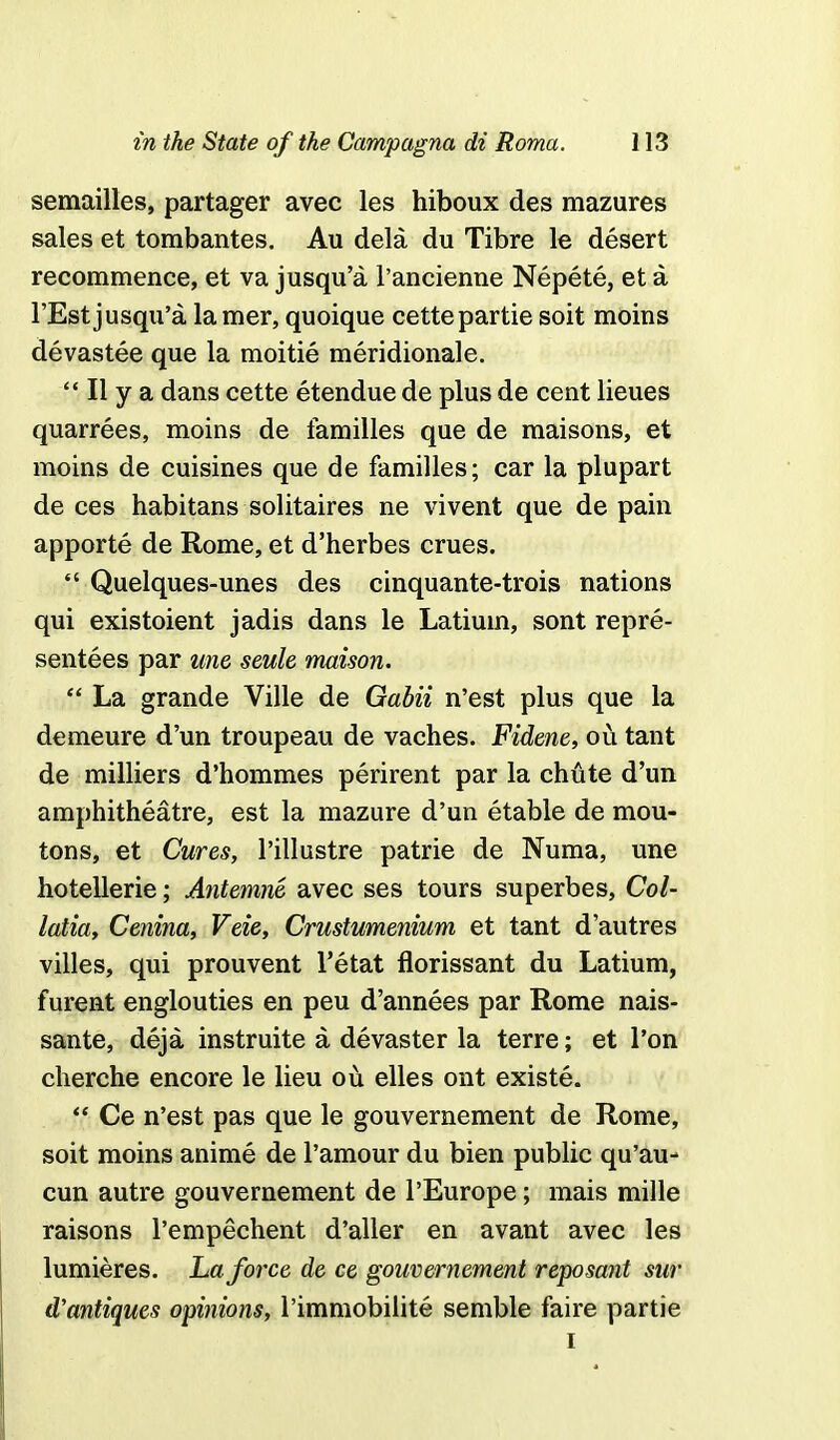 semailles, partager avec les hiboux des mazures sales et tombantes. Au dela du Tibre le desert recommence, et va jusqu'a l'ancienne Nepete, et a l'Est jusqu'a lamer, quoique cettepartiesoit moins devastee que la moitie meridionale.  II y a dans cette etendue de plus de cent lieues quarrees, moins de families que de maisons, et moins de cuisines que de families; car la plupart de ces habitans solitaires ne vivent que de pain apporte de Rome, et d'herbes crues.  Quelques-unes des cinquante-trois nations qui existoient jadis dans le Latiuin, sont repre- sentees par une seule maison.  La grande Ville de Gabii n'est plus que la demeure d'un troupeau de vaches. Fidene, ou tant de milliers d'hommes perirent par la chute d'un amphitheatre, est la mazure d'un etable de mou- tons, et Cures, l'illustre patrie de Numa, une hotellerie; Antemne avec ses tours superbes, Col- latia, Cenina, Veie, Crustumenium et tant d'autres villes, qui prouvent l'etat florissant du Latium, furent englouties en peu d'annees par Rome nais- sante, deja instruite a devaster la terre; et l'on cherche encore le lieu ou elles ont existe.  Ce n'est pas que le gouvernement de Rome, soit moins anime de l'amour du bien public qu'au- cun autre gouvernement de l'Europe; mais mille raisons l'empechent d'aller en avant avec les lumieres. La force de ce gouvernement reposant sur d'antiques opinions, l'immobilite semble faire partie i