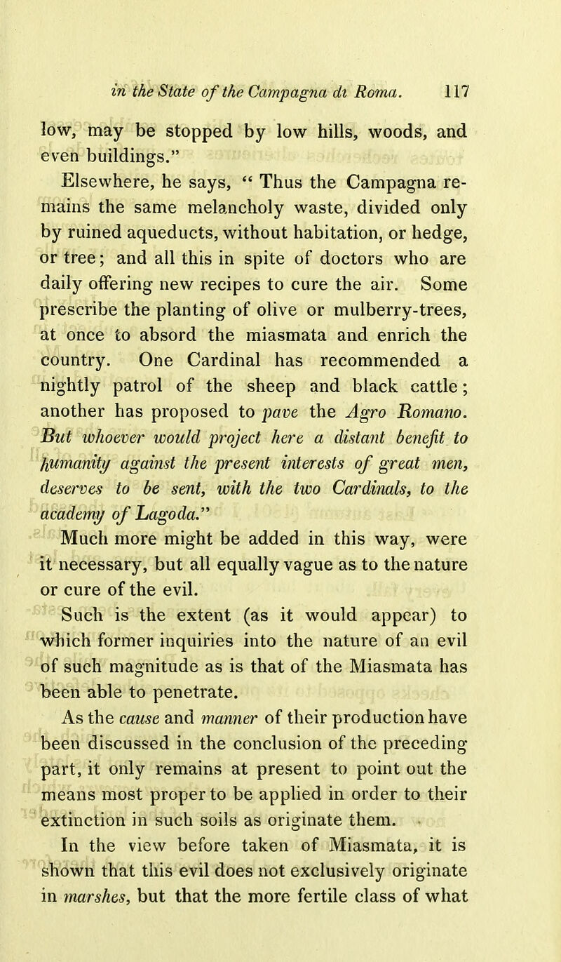 low, may be stopped by low hills, woods, and even buildings. Elsewhere, he says,  Thus the Campagna re- mains the same melancholy waste, divided only by ruined aqueducts, without habitation, or hedge, or tree; and all this in spite of doctors who are daily offering new recipes to cure the air. Some prescribe the planting of olive or mulberry-trees, at once to absord the miasmata and enrich the country. One Cardinal has recommended a nightly patrol of the sheep and black cattle; another has proposed to pave the Agro Romano. But whoever would project here a distant benefit to humanity against the present interests of great men, deserves to be sent, with the two Cardinals, to the academy of Lagoda. Much more might be added in this way, were it necessary, but all equally vague as to the nature or cure of the evil. Such is the extent (as it would appear) to which former inquiries into the nature of an evil of such magnitude as is that of the Miasmata has been able to penetrate. As the cause and manner of their production have been discussed in the conclusion of the preceding part, it only remains at present to point out the means most proper to be applied in order to their extinction in such soils as originate them. • In the view before taken of Miasmata, it is shown that this evil does not exclusively originate in marshes, but that the more fertile class of what