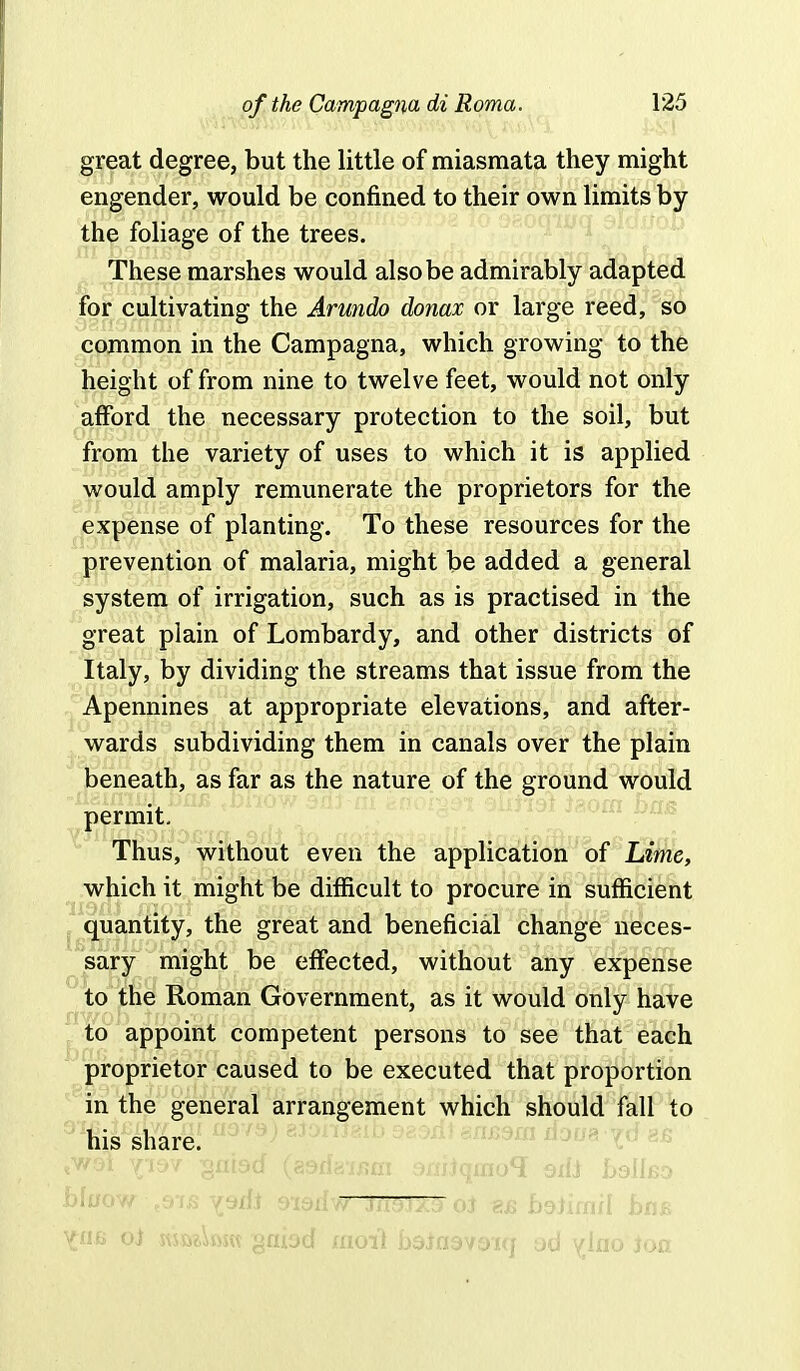 great degree, but the little of miasmata they might engender, would be confined to their own limits by the foliage of the trees. These marshes would also be admirably adapted for cultivating the Arundo donax or large reed, so common in the Campagna, which growing to the height of from nine to twelve feet, would not only afford the necessary protection to the soil, but from the variety of uses to which it is applied would amply remunerate the proprietors for the expense of planting. To these resources for the prevention of malaria, might be added a general system of irrigation, such as is practised in the great plain of Lombardy, and other districts of Italy, by dividing the streams that issue from the Apennines at appropriate elevations, and after- wards subdividing them in canals over the plain beneath, as far as the nature of the ground would permit. Thus, without even the application of Lime, which it might be difficult to procure in sufficient quantity, the great and beneficial change neces- sary might be effected, without any expense to the Roman Government, as it would only have to appoint competent persons to see that each proprietor caused to be executed that proportion in the general arrangement which should fall to his share. tw9i yjsv ;gflt9d (g9riai/?m sniiqino? sifj LsUbo ^U6 o) svsft?,W gnbd xnoit baiasvoiq ad y;lfio ion