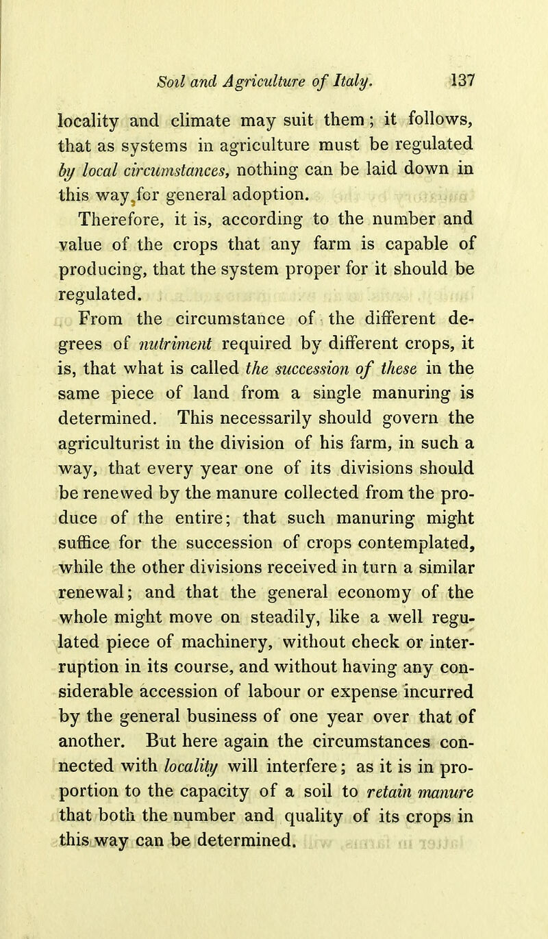 locality and climate may suit them; it follows, that as systems in agriculture must be regulated by local circumstances, nothing can be laid down in this way5for general adoption. Therefore, it is, according to the number and value of the crops that any farm is capable of producing, that the system proper for it should be regulated. . From the circumstance of the different de- grees of nutriment required by different crops, it is, that what is called the succession of these in the same piece of land from a single manuring is determined. This necessarily should govern the agriculturist in the division of his farm, in such a way, that every year one of its divisions should be renewed by the manure collected from the pro- duce of the entire; that such manuring might suffice for the succession of crops contemplated, while the other divisions received in turn a similar renewal; and that the general economy of the whole might move on steadily, like a well regu- lated piece of machinery, without check or inter- ruption in its course, and without having any con- siderable accession of labour or expense incurred by the general business of one year over that of another. But here again the circumstances con- nected with locality will interfere; as it is in pro- portion to the capacity of a soil to retain manure that both the number and quality of its crops in this way can be determined.