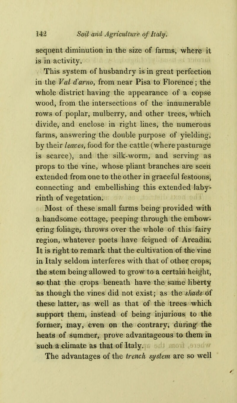 sequent diminution in the size of farms, where it is in activity. This system of husbandry is in great perfection in the Val darno, from near Pisa to Florence; the whole district having the appearance of a copse wood, from the intersections of the innumerable rows of poplar, mulberry, and other trees, which divide, and enclose in right lines, the numerous farms, answering the double purpose of yielding, by their leaves, food for the cattle (where pasturage is scarce), and the silk-worm, and serving as props to the vine, whose pliant branches are seen extended from one to the other in graceful festoons, connecting and embellishing this extended laby- rinth of vegetation. Most of these small farms being provided with a handsome cottage, peeping through the embow- ering foliage, throws over the whole of this fairy region, whatever poets have feigned of Arcadia. It is right to remark that the cultivation of the vine in Italy seldom interferes with that of other crops, the stem being allowed to grow to a certain height, so that the crops beneath have the same liberty as though the vines did not exist; as the sliade of these latter, as well as that of the trees which support them, instead of being injurious to the former, may, even on the contrary, during the heats of summer, prove advantageous to them in such a climate as that of Italy. The advantages of the trench system are so well