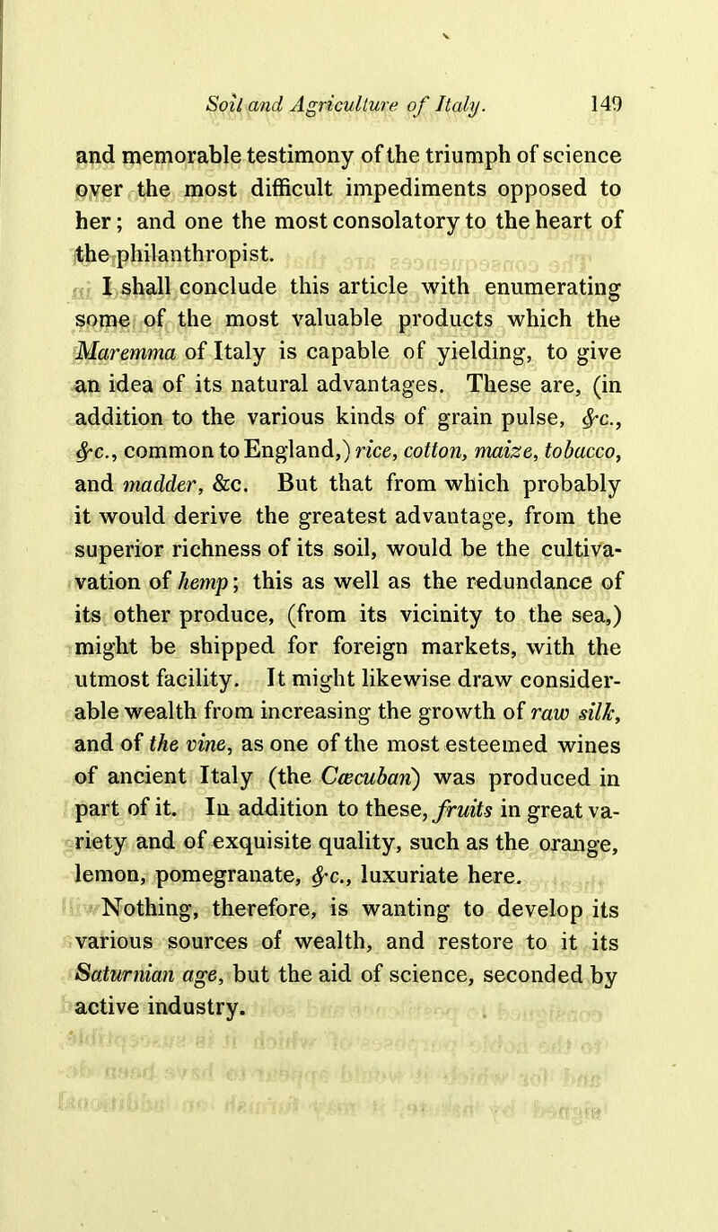 and memorable testimony of the triumph of science oyer the most difficult impediments opposed to her; and one the most consolatory to the heart of the philanthropist. Sil I shall conclude this article with enumerating some of the most valuable products which the Maremma of Italy is capable of yielding, to give an idea of its natural advantages. These are, (in addition to the various kinds of grain pulse, #-c, $-c, common to England,) rice, cotton, maize, tobacco, and madder, &c. But that from which probably it would derive the greatest advantage, from the superior richness of its soil, would be the cultiva- vation of hemp; this as well as the redundance of its other produce, (from its vicinity to the sea,) might be shipped for foreign markets, with the utmost facility. It might likewise draw consider- able wealth from increasing the growth of raw silk, and of the vine, as one of the most esteemed wines of ancient Italy (the Cwcubari) was produced in part of it. In addition to these, fruits in great va- riety and of exquisite quality, such as the orange, lemon, pomegranate, fyc, luxuriate here. Nothing, therefore, is wanting to develop its various sources of wealth, and restore to it its Satumian age, but the aid of science, seconded by active industry.