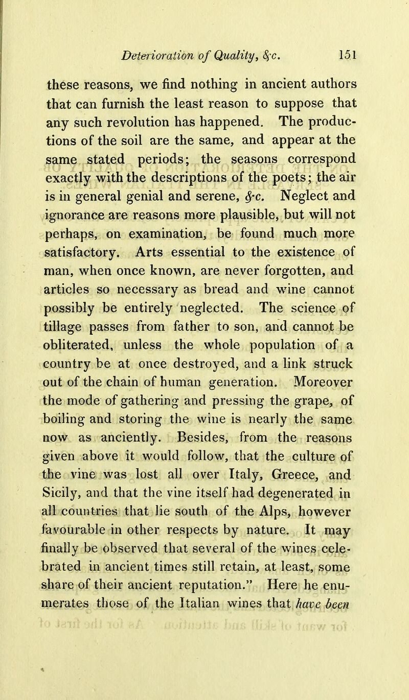 these reasons, we find nothing in ancient authors that can furnish the least reason to suppose that any such revolution has happened. The produc- tions of the soil are the same, and appear at the same stated periods; the seasons correspond exactly with the descriptions of the poets • the air is in general genial and serene, fyc. Neglect and ignorance are reasons more plausible, but will not perhaps, on examination, be found much more satisfactory. Arts essential to the existence of man, when once known, are never forgotten, and articles so necessary as bread and wine cannot possibly be entirely neglected. The science of tillage passes from father to son, and cannot be obliterated, unless the whole population of a country be at once destroyed, and a link struck out of the chain of human generation. Moreover the mode of gathering and pressing the grape, of boiling and storing the wine is nearly the same now as anciently. Besides, from the reasons given above it would follow, that the culture of the vine was lost all over Italy, Greece, and Sicily, and that the vine itself had degenerated in all countries that lie south of the Alps, however favourable in other respects by nature. It may finally be observed that several of the wines cele- brated in ancient times still retain, at least, some share of their ancient reputation. Here he enu- merates those of the Italian wines that have been