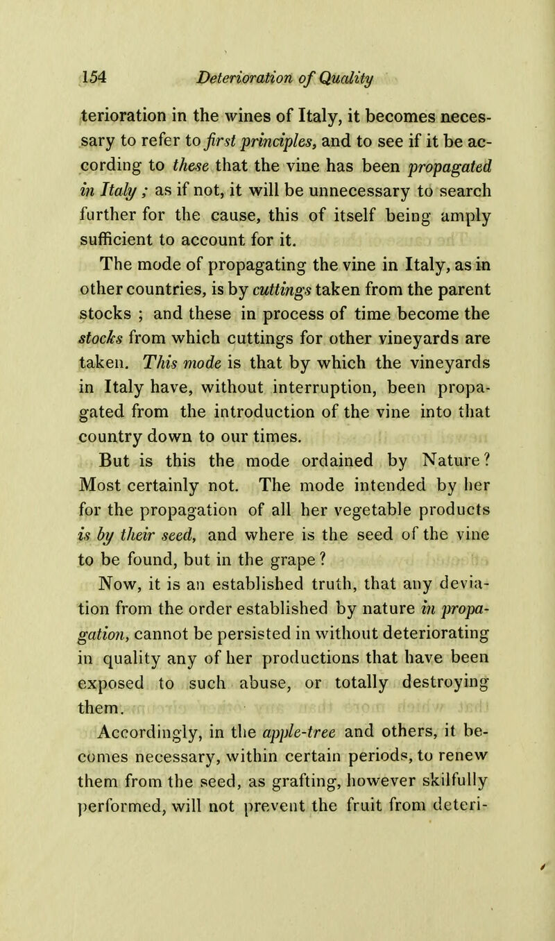 terioration in the wines of Italy, it becomes neces- sary to refer to first principles, and to see if it be ac- cording to these that the vine has been propagated in Italy ; as if not, it will be unnecessary to search further for the cause, this of itself being amply sufficient to account for it. The mode of propagating the vine in Italy, as in other countries, is by cuttings taken from the parent stocks ; and these in process of time become the stocks from which cuttings for other vineyards are taken. This mode is that by which the vineyards in Italy have, without interruption, been propa- gated from the introduction of the vine into that country down to our times. But is this the mode ordained by Nature ? Most certainly not. The mode intended by her for the propagation of all her vegetable products is by their seed, and where is the seed of the vine to be found, but in the grape ? Now, it is an established truth, that any devia- tion from the order established by nature in propa- gation, cannot be persisted in without deteriorating in quality any of her productions that have been exposed to such abuse, or totally destroying them. Accordingly, in the apple-tree and others, it be- comes necessary, within certain periods, to renew them from the seed, as grafting, however skilfully performed, will not prevent the fruit from deteri-