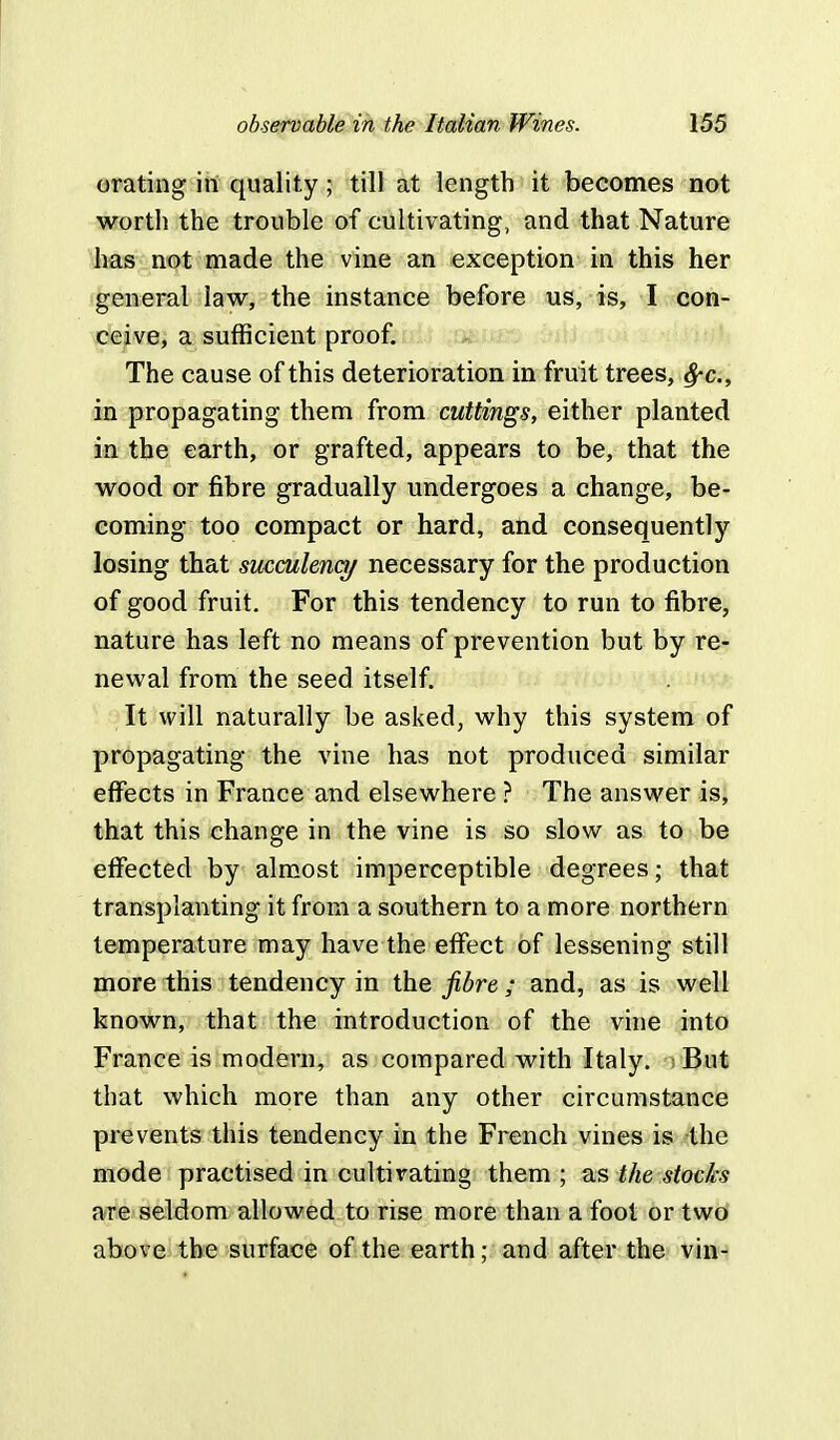 orating in quality; till at length it becomes not worth the trouble of cultivating, and that Nature has not made the vine an exception in this her general law, the instance before us, is, I con- ceive, a sufficient proof. The cause of this deterioration in fruit trees, fyc, in propagating them from cuttings, either planted in the earth, or grafted, appears to be, that the wood or fibre gradually undergoes a change, be- coming too compact or hard, and consequently losing that succulency necessary for the production of good fruit. For this tendency to run to fibre, nature has left no means of prevention but by re- newal from the seed itself. It will naturally be asked, why this system of propagating the vine has not produced similar effects in France and elsewhere ? The answer is, that this change in the vine is so slow as to be effected by almost imperceptible degrees; that transplanting it from a southern to a more northern temperature may have the effect of lessening still more this tendency in the fibre ; and, as is well known, that the introduction of the vine into France is modern, as compared with Italy, i But that which more than any other circumstance prevents this tendency in the French vines is the mode practised in cultivating them ; as the stocks are seldom allowed to rise more than a foot or two above the surface of the earth; and after the vin-