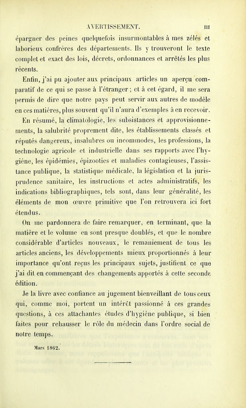 épargner des peines quelquefois insurmontables à mes zélés et laborieux confrères des départements. Ils y trouveront le texte complet et exact des lois, décrets, ordonnances et arrêtés les plus récents. Enfin, j'ai pu ajouter aux principaux articles un aperçu com- paratif de ce qui se passe à l'étranger ; et à cet égard, il me sera permis de dire que notre pays peut servir aux autres de modèle en ces matières, plus souvent qu'il n'aura d'exemples à en recevoir. En résumé, la climatologie, les subsistances et approvisionne- ments, la salubrité proprement dite, les établissements classés et réputés dangereux, insalubres ou incommodes, les professions, la technologie agricole et industrielle dans ses rapports avec l'hy- giène, les épidémies, épizooties et maladies contagieuses, l'assis- tance publique, la statistique médicale, la législation et la juris- prudence sanitaire, les instructions et actes administratifs, les indications bibliographiques, tels sont, dans leur généralité, les éléments de mon œuvre primitive que l'on retrouvera ici fort étendus. On me pardonnera de faire remarquer, en terminant, que la matière et le volume en sont presque doublés, et que le nombre considérable d'articles nouveaux, le remaniement de tous les articles anciens, les développements mieux proportionnés à leur importance qu'ont reçus les principaux sujets, justifient ce que j'ai dit en commençant des changements apportés à cette seconde édition. Je la livre avec confiance au jugement bienveillant de tous ceux qui, comme moi, portent un intérêt passionné à ces grandes questions, à ces attachantes études d'hygiène publique, si bien faites pour rehausser le rôle du médecin dans l'ordre social de notre temps. Mars 1862.