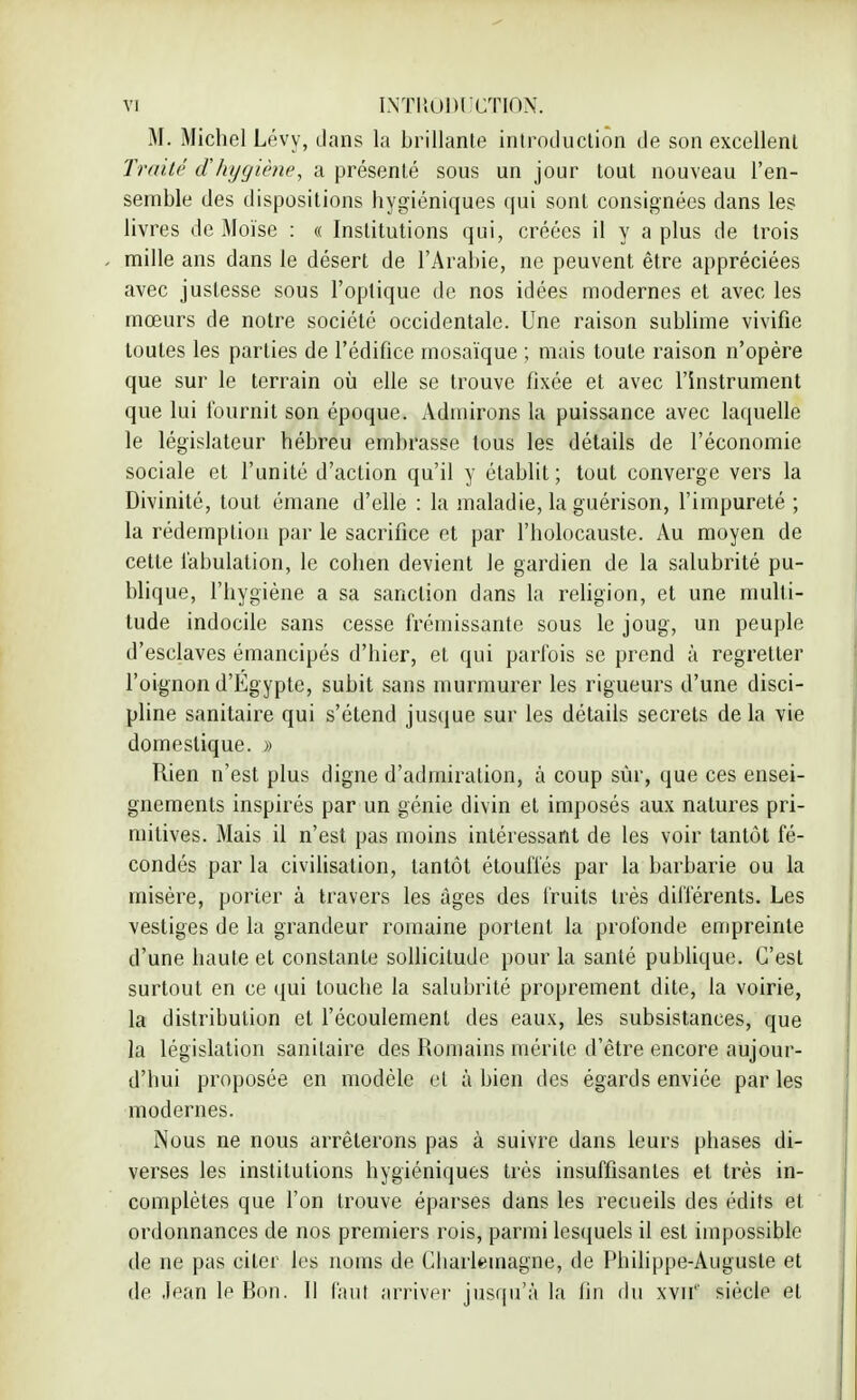 M. Michel Lévy, dans la brillante introduction de son excellent Traité d'hygiène, a présenté sous un jour tout nouveau l'en- semble des dispositions hygiéniques qui sont consignées dans les livres de Moïse : « Institutions qui, créées il y a plus de trois mille ans dans le désert de l'Arabie, ne peuvent être appréciées avec justesse sous l'optique de nos idées modernes et avec les mœurs de notre société occidentale. Une raison sublime vivifie toutes les parties de l'édifice mosaïque ; mais toute raison n'opère que sur le terrain où elle se trouve fixée et avec l'instrument que lui fournit son époque. Admirons la puissance avec laquelle le législateur hébreu embrasse tous les détails de l'économie sociale et l'unité d'action qu'il y établit; tout converge vers la Divinité, tout émane d'elle : la maladie, la guérison, l'impureté ; la rédemption par le sacrifice et par l'holocauste. Au moyen de cette fabulation, le cohen devient Je gardien de la salubrité pu- blique, l'hygiène a sa sanction dans la religion, et une multi- tude indocile sans cesse frémissante sous le joug, un peuple d'esclaves émancipés d'hier, et qui parfois se prend à regretter l'oignon d'Egypte, subit sans murmurer les rigueurs d'une disci- pline sanitaire qui s'étend jusque sur les détails secrets delà vie domestique. » Rien n'est plus digne d'admiration, à coup sûr, que ces ensei- gnements inspirés par un génie divin et imposés aux natures pri- mitives. Mais il n'est pas moins intéressant de les voir tantôt fé- condés par la civilisation, tantôt étouffés par la barbarie ou la misère, porter à travers les âges des fruits très différents. Les vestiges de la grandeur romaine portent la profonde empreinte d'une haute et constante sollicitude pour la santé publique. C'est surtout en ce qui touche la salubrité proprement dite, la voirie, la distribution et l'écoulement des eaux, les subsistances, que la législation sanitaire des Romains mérite d'être encore aujour- d'bui proposée en modèle et à bien des égards enviée par les modernes. Nous ne nous arrêterons pas à suivre dans leurs phases di- verses les institutions hygiéniques très insuffisantes et très in- complètes que l'on trouve éparses dans les recueils des édits et ordonnances de nos premiers rois, parmi lesquels il est impossible de ne pas citer les noms de Cliarlemagne, de Philippe-Auguste et de Jean le Bon. Il faut arriver jusqu'à la lin du xvif' siècle et