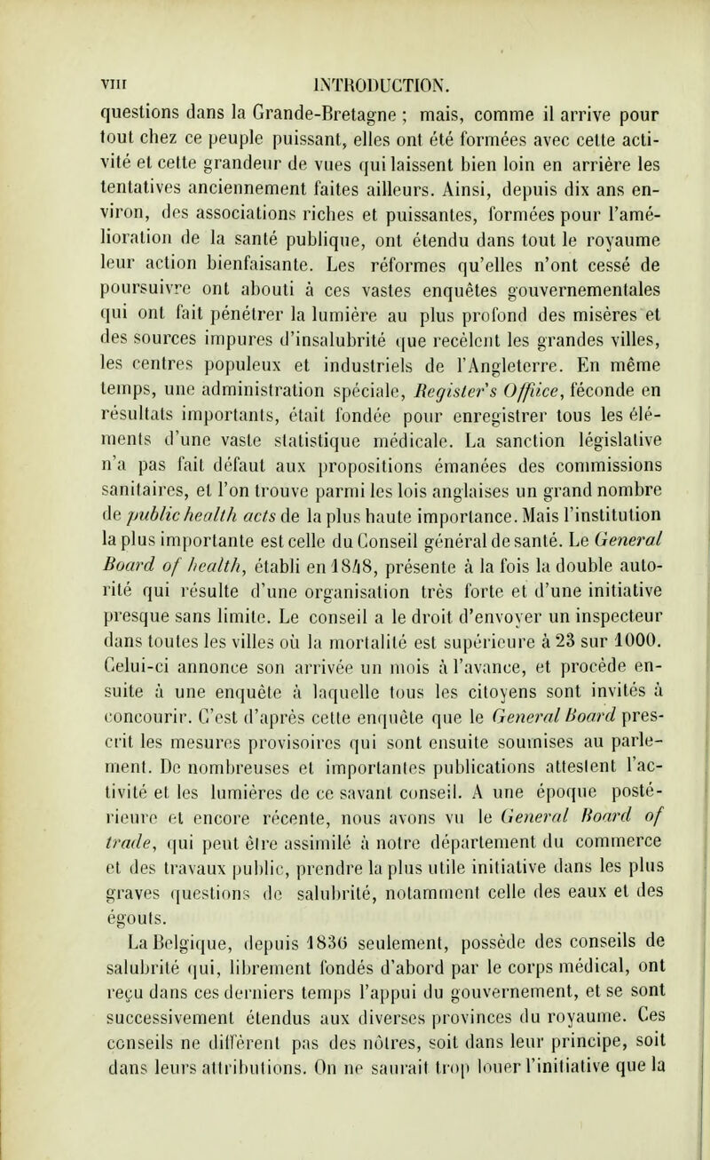 questions dans la Grande-Bretagne ; mais, comme il arrive pour tout chez ce peuple puissant, elles ont été formées avec celte acti- vité et cette grandeur de vues qui laissent bien loin en arrière les tentatives anciennement faites ailleurs. Ainsi, depuis dix ans en- viron, des associations riches et puissantes, formées pour l'amé- lioration de la santé publique, ont étendu dans tout le royaume leur action bienfaisante. Les réformes qu'elles n'ont cessé de poursuivre ont abouti à ces vastes enquêtes gouvernementales qui ont fait pénétrer la lumière au plus profond des misères et des sources impures d'insalubrité que recèlent les grandes villes, les centres populeux et industriels de l'Angleterre. En même temps, une administration spéciale, Begislers Offùce, féconde en résultats importants, était fondée pour enregistrer tous les élé- ments d'une vaste statistique médicale. La sanction législative n'a pas fait défaut aux propositions émanées des commissions sanitaires, et l'on trouve parmi les lois anglaises un grand nombre de publichealth acts de la plus haute importance. Mais l'institution la plus importante est celle du Conseil général de santé. Le General Board of health, établi enl8/j8, présente h la fois la double auto- rité qui résulte d'une organisation très forte et d'une initiative presque sans limite. Le conseil a le droit d'envoyer un inspecteur dans toutes les villes où la mortalité est supérieure à 23 sur 1000. Celui-ci annonce son arrivée un mois à l'avance, et procède en- suite à une enquête à laquelle tous les citoyens sont invités à concourir. C'est d'après cette enquête que le General Board pres- crit les mesures provisoires qui sont ensuite soumises au parle- ment. De nombreuses et importantes publications attestent l'ac- tivité et les lumières de ce savant conseil. A une époque posté- rieure et encore récente, nous avons vu le General Board of (rade, qui peut être assimilé à notre département du commerce cl des travaux public, prendre la plus utile initiative dans les plus graves questions de salubrité, notamment celle des eaux et des égouts. La Belgique, depuis 183(3 seulement, possède des conseils de salubrité qui, librement fondés d'abord par le corps médical, ont reçu dans ces derniers temps l'appui du gouvernement, et se sont successivement étendus aux diverses provinces du royaume. Ces conseils ne diffèrent pas des nôtres, soit dans leur principe, soit dans leurs attributions. On ne saurait trop louer l'initiative que la