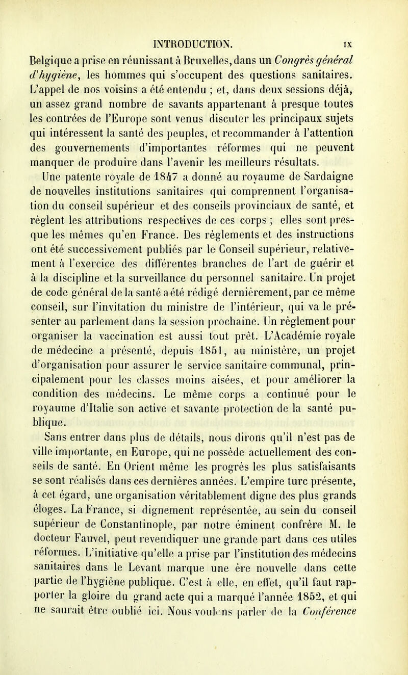 Belgique a prise en réunissant à Bruxelles, dans un Congrès général d'hygiène, les hommes qui s'occupent des questions sanitaires. L'appel de nos voisins a été entendu ; et, dans deux sessions déjà, un assez grand nombre de savants appartenant à presque toutes les contrées de l'Europe sont venus discuter les principaux sujets qui intéressent la santé des peuples, et recommander à l'attention des gouvernements d'importantes réformes qui ne peuvent manquer de produire dans l'avenir les meilleurs résultats. Une patente royale de 18/17 a donné au royaume de Sardaigne de nouvelles institutions sanitaires qui comprennent l'organisa- tion du conseil supérieur et des conseils provinciaux de santé, et règlent les attributions respectives de ces corps ; elles sont pres- que les mêmes qu'en France. Des règlements et des instructions ont été successivement publiés par le Conseil supérieur, relative- ment à l'exercice des différentes brandies de l'art de guérir et à la discipline et la surveillance du personnel sanitaire. Un projet de code général de la santé a été rédigé dernièrement , par ce même conseil, sur l'invitation du ministre de l'intérieur, qui va le pré- senter au parlement dans la session prochaine. Un règlement pour organiser la vaccination est aussi tout prêt. L'Académie royale de médecine a présenté, depuis 1851, au ministère, un projet d'organisation pour assurer le service sanitaire communal, prin- cipalement pour les classes moins aisées, et pour améliorer la condition des médecins. Le même corps a continué pour le royaume d'Italie son active et savante protection de la santé pu- blique. Sans entrer dans plus de détails, nous dirons qu'il n'est pas de ville importante, en Europe, qui ne possède actuellement des con- seils de santé. En Orient même les progrès les plus satisfaisants se sont réalisés dans ces dernières années. L'empire turc présente, à cet égard, une organisation véritablement digne des plus grands éloges. La France, si dignement représentée, au sein du conseil supérieur de Constantinople, par notre éminent confrère M. le docteur Fauvel, peut revendiquer une grande part dans ces utiles réformes. L'initiative qu'elle a prise par l'institution des médecins sanitaires dans le Levant marque une ère nouvelle dans cette partie de l'hygiène publique. C'est à elle, en effet, qu'il faut rap- porter la gloire du grand acte qui a marqué l'année 185:>, et qui ne saurait être oublié ici. Nous voulons parler de la Conférence