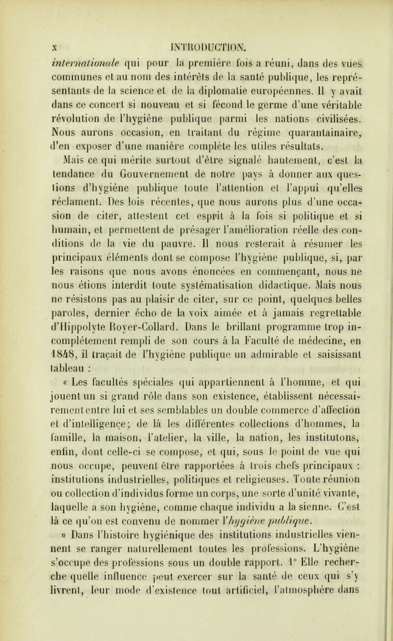 internationale qui pour la première l'ois a réuni, dans des vues communes et au nom des intérêts de la santé publique, les repré- sentants de la science et de la diplomatie européennes. 11 y avait dans ce concert si nouveau et si fécond le germe d'une véritable révolution de l'hygiène publique parmi les nations civilisées. Nous aurons occasion, en traitant du régime quarantainaire, d'en exposer d'une manière complète les utiles résultats. Mais ce qui mérite surtouL d'être signalé hautement, c'est la tendance du Gouvernement de notre pays à donner aux ques- tions d'hygiène publique toute l'attention cl l'appui qu'elles réclament. Des lois récentes, que nous aurons plus d'une occa- sion de citer, attestent cet esprit à la Ibis si politique et si humain, et permettent de présager l'amélioration réelle des con- ditions de la vie du pauvre. Il nous resterait à résumer les principaux éléments dont se compose l'hygiène publique, si, par les raisons que nous avons énoncées en commençant, nous ne nous étions interdit toute systématisation didactique. Mais nous ne résistons pas au plaisir de citer, sur ce point, quelques belles paroles, dernier écho de la voix aimée et à jamais regrettable d'Ilippolyte Royer-Collard. Dans le brillant programme trop in- complètement rempli de son cours à la Faculté de médecine, en 1848, il traçait de l'hygiène publique un admirable et saisissant tableau : « Les facultés spéciales qui appartiennent à l'homme, et qui jouent un si grand rôle dans son existence, établissent nécessai- remententre lui et ses semblables un double commerce d'affection et d'intelligence; de là les différentes collections d'hommes, la famille, la maison, l'atelier, la ville, la nation, les inslitutons, enfin, dont celle-ci se compose, et qui, sous le point de vue qui nous occupe, peuvent être rapportées à trois chefs principaux : institutions industrielles, politiques et religieuses. Toute réunion ou collection d'individus forme un corps, une sorte d'unité vivante, laquelle a son hygiène, comme chaque individu a la sienne. C'est là ce qu'on est convenu de nommer Xhygiène ■publique. » Dans l'histoire hygiénique des institutions industrielles vien- nent se ranger naturellement toutes les professions. L'hygiène s'occupe des professions sous un double rapport. 1° Elle recher- che quelle influence peut exercer sur la santé de ceux qui s'y livrent, leur mode d'existence tout artificiel, l'atmosphère dans