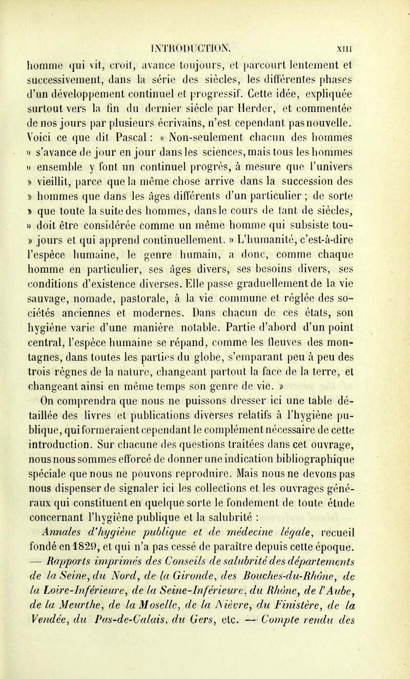 homme qui vit, croit, avance toujours, et parcourt lentement et successivement, dans la série des siècles, les différentes phases d'un développement continuel et progressif. Cette idée, expliquée surtout vers la fin du dernier siècle par Herdcr, et commentée de nos jours par plusieurs écrivains, n'est cependant pas nouvelle. Voici ce que dit Pascal : « Non-seulement chacun des hommes » s'avance de jour en jour dans les sciences, mais tous les hommes » ensemhle y font un continuel progrès, à mesure que l'univers » vieillit, parce que la même chose arrive dans la succession des » hommes que dans les Ages différents d'un particulier ; de sorte * que toute la suite des hommes, dans le cours de tant de siècles, » doit être considérée comme un même homme qui suhsiste tou- » jours et qui apprend continuellement. » L'humanité, c'est-à-dire l'espèce humaine, le genre humain, a donc, comme chaque homme en particulier, ses âges divers, ses besoins divers, ses conditions d'existence diverses. Elle passe graduellement de la vie sauvage, nomade, pastorale, à la vie commune et réglée des so- ciétés anciennes et modernes. Dans chacun de ces états, son hygiène varie d'une manière notable. Partie d'abord d'un point central, l'espèce humaine se répand, comme les fleuves des mon- tagnes, dans toutes les parties du globe, s'emparant peu à peu des trois règnes de la nature, changeant partout la face de la terre, et changeant ainsi en même temps son genre de vie. » On comprendra que nous ne puissons dresser ici une table dé- taillée des livres et publications diverses relatifs à l'hygiène pu- blique, qui formeraient cependant le complément nécessaire de cette introduction. Sur chacune des questions traitées dans cet ouvrage, nous nous sommes efforcé de donner une indication bibliographique spéciale que nous ne pouvons reproduire. Mais nous ne devons pas nous dispenser de signaler ici les collections et les ouvrages géné- raux qui constituent en quelque sorte le fondement de toute étude concernant l'hygiène publique et la salubrité : Annales d'hygiène publique et de médecine légale, recueil fondé en 1829, et qui n'a pas cessé de paraître depuis cette époque. — Rapports imprimés des Conseils de salubrité des départements de la. Seine, du Nord, de la Gironde, des Bouches-du-Rhone, de la Loire-Inférieure, de la Seine-Inférieure, du Rhône, de l'Aube, de la Meurthe, de la Moselle, de la Nièvre, du Finistère, de la Vendée, du Pas-de-Calais, du Gers, etc. — Compte rendu des