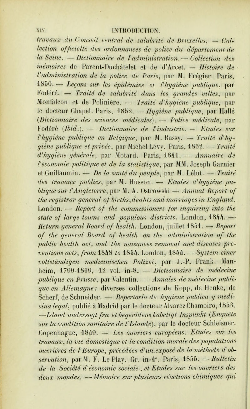 travWiï du Conseil central de salubrité de Bruxelles. — Col- lection officielle des ordonnances de police du département de la Seine. —Dictionnaire de l'administration.— Collection des mémoires de Parent-Duchàtelet et de d'Arcet. — Histoire de l'administration de la police de Paris, par M. Frégier. Paris, 1850. — Leçons sur les épidémies et l'hygiène publique, par Fodéré. — Traité de salubrité dans les grandes villes, par Monfalcon et de Polinière. — Traité d'hygiène publique, par le docteur Chapel. Paris, 1852. —Hygiène publique, par Hallé {Dictionnaire des sciences médicales). — Police médicale, par Fodéré [Ibid.). — Dictionnaire de l'industrie. — Etudes sur l'hygiène publique en Belgique, par M. Bussy. — Traité d'hy- giène publique et privée, par Michel Lévy. Paris, 1862. — Traité d'hygiène générale, par Motard. Paris, 1841. — Annuaire de l'économie politique et de la statistique, par MM. Joseph Garnier et Guillaumin. — De la santé du peuple, par M. Lélut. — Traité des travaux publics, par M. Husson. — Etudes d'hygiène, pu- blique sur F Angleterre, par M. A. Ostrowski — Animal Report of the registrar gênerai of births,deahts and marriages in England. London. — Report of the commissioners for inquiring into the state of large toums and populous districts. London, 1844. — Return gênerai Board of health. London, juillet 1851. — Report of the gênerai Board of health on the administration of the public health act, and the nuisances removal and, diseuses pré- ventions acts, from 1848 to 1854. London, 1854. — System einer vollstândigen medicinischen Polizei, par J.-P. Frank. Man- heim, 1799-1819, 12 vol. in-8. — Dictionnaire de médecine publique en Prusse, parValentin. — Annules de médecine publi- que en Allemagne ; diverses collections de Kopp, de Henke, de Scherf, de Schneider. — Repertorio de hygiène publica y medi- cina légal, publié à Madrid par le docteur Alvarez Chamoiro, 1853. —Island undersogt fra et begevidens kabeligt Inspunkl (Enquête sur la condition sanitaire de l'Islande), par le docteur Schleisner. Copenhague, 1849. — Les ouvriers européens. Eludes sur les travaux, la vie domestique et la condition morale des populations ouvrières de l'Europe, précédées d'un.exposé de la méthode d'ob- servation, par M. F. Le Play. Gr. in-4°. Paris, 1855. — Bulletin de la Société d'économie sociale , et Études sur les ouvriers des deux mondes. —Mémoire sur plusieurs réactions chimiques qui