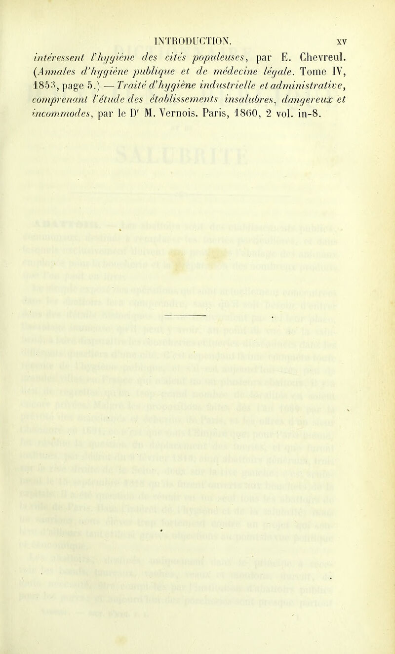 intéressent, Vhygiène des cités populeuses, par E. Chevreul. (Annales d'hygiène publique et de médecine légale. Tome IV, 185:?, page 5.) —Traité d'hygiène industrielle et administrative, comprenant l'étude des établissements insalubres, dangereux et incommodes, par le Dr M. Vernois. Paris, 1860, 2 vol. in-8.