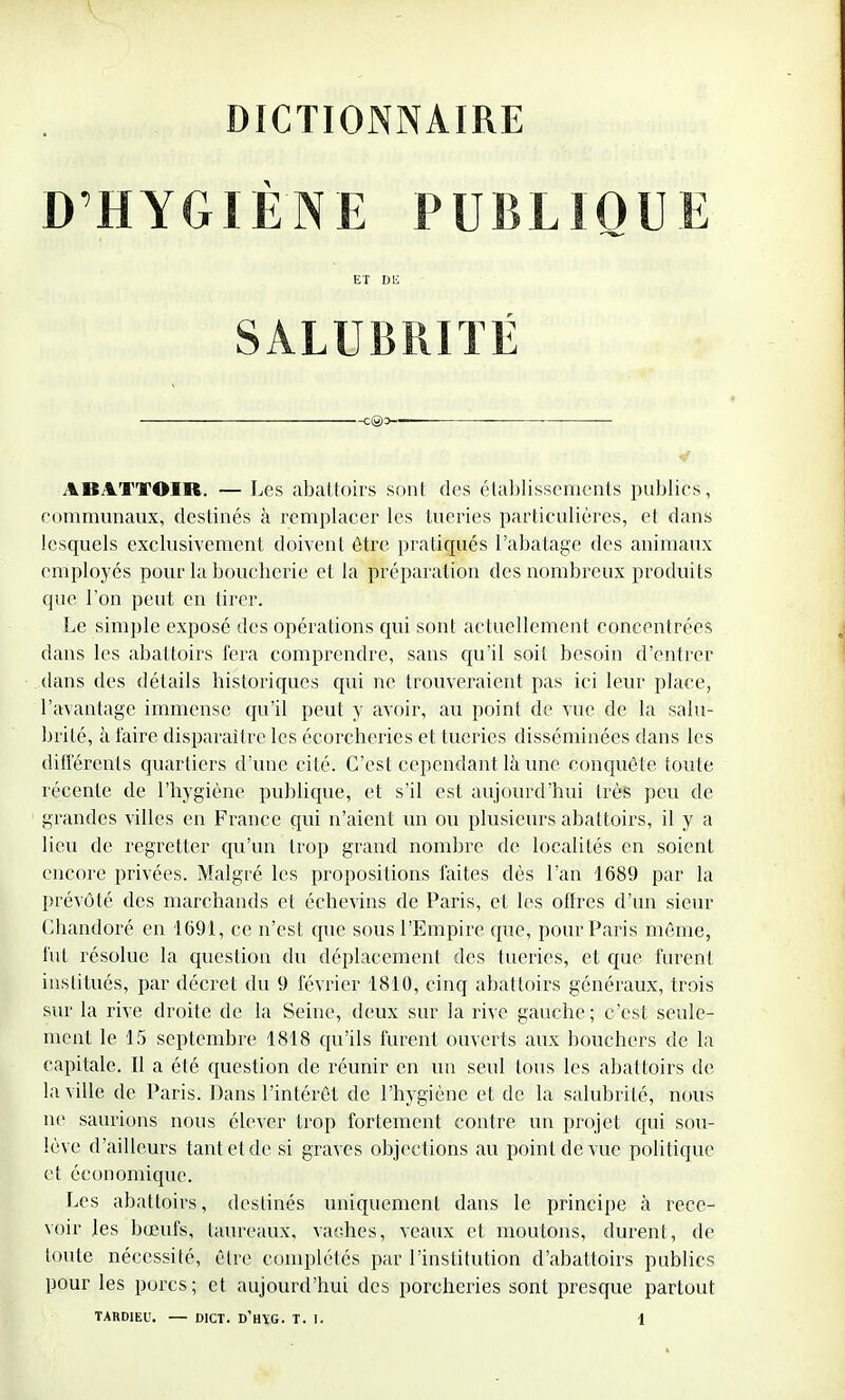 DICTIONNAIRE D'HYGIÈNE PUBLIQUE ET DU SALUBRITÉ c@o~ ABATTOIR. — Les abattoirs sont des établissements publics, communaux, destinés à remplacer les tueries particulières, et dans lesquels exclusivement doivent être pratiqués l'abatage des animaux employés pour la boucherie et la préparation des nombreux produits que l'on peut en tirer. Le simple exposé des opérations qui sont actuellement concentrées dans les abattoirs fera comprendre, sans qu'il soit besoin d'entrer dans des détails historiques qui ne trouveraient pas ici leur place, l'avantage immense qu'il peut y avoir, au point de vue de la salu- brité, à l'aire disparaître les écorcherics et tueries disséminées dans les différents quartiers d'une cité. C'est cependant là une conquête toute, récente de l'hygiène publique, et s'il est aujourd'hui très peu de grandes villes en France qui n'aient un ou plusieurs abattoirs, il y a lieu de regretter qu'un trop grand nombre de localités en soient encore privées. Malgré les propositions laites dès l'an 1689 par la prévôté des marchands et échevins de Paris, et les offres d'un sieur Chandoré en 1691, ce n'est que sous l'Empire que, pour Paris même, fut résolue la question du déplacement des tueries, et que furent institués, par décret du 9 février 1810, cinq abattoirs généraux, trois sur la rive droite de la Seine, deux sur la rive gauche; c'est seule- ment le 15 septembre 1818 qu'ils furent ouverts aux bouchers de la capitale. Il a été question de réunir en un seul tous les abattoirs de la ville de Paris. Dans l'intérêt de l'hygiène et de la salubrité, nous ne saurions nous élever trop fortement contre un projet qui sou- lève d'ailleurs tant et de si graves objections au point de vue politique et économique. Les abattoirs, destinés uniquement dans le principe à rece- voir les bœufs, taureaux, vaches, veaux et moutons, durent, de toute nécessité, être complétés par l'institution d'abattoirs publics pour les porcs; et aujourd'hui des porcheries sont presque partout