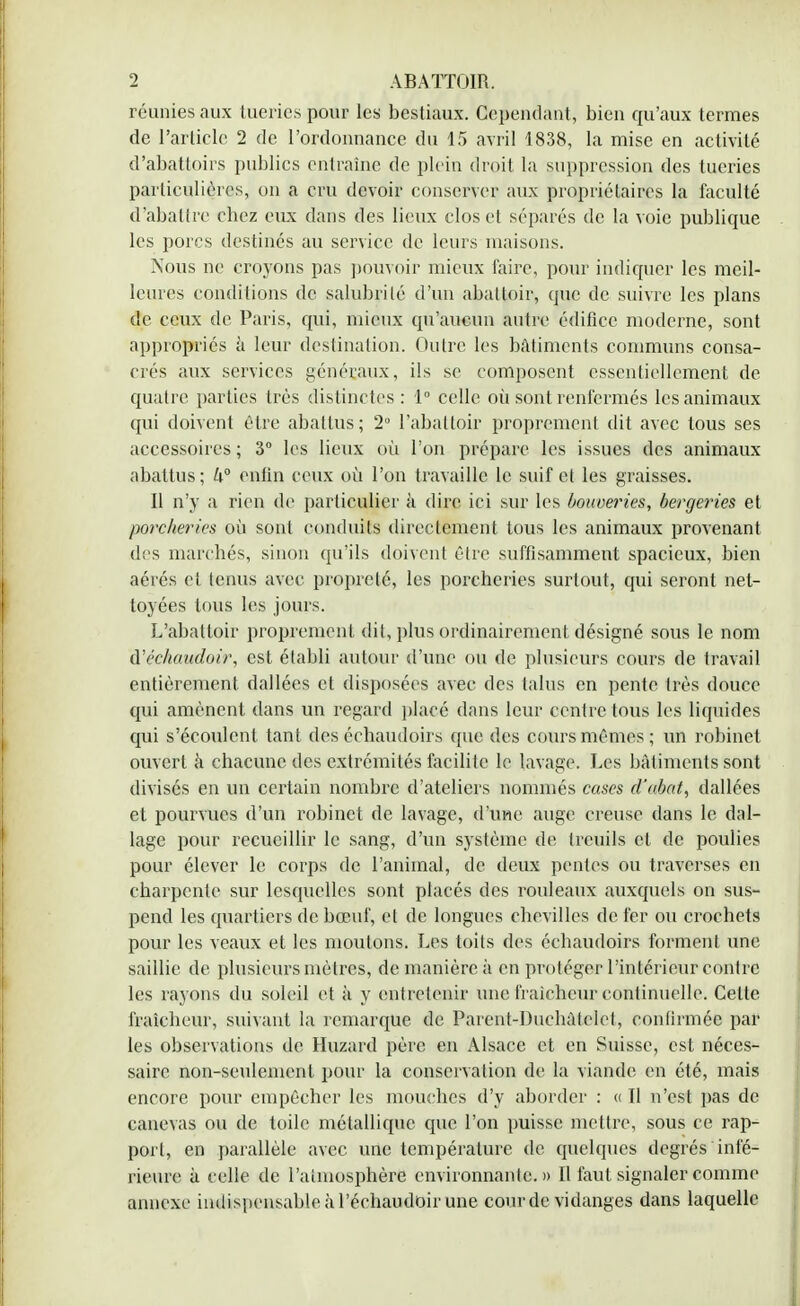 réunies aux tueries pour les bestiaux. Cependant, bien qu'aux termes de l'article 2 de l'ordonnance du 15 avril 1838, la mise en activité d'abattoirs publics entraîne de plein droit la suppression des tueries particulières, on a cru devoir conserver aux propriétaires la faculté d'abattre chez eux dans des lieux clos et séparés de la voie publique les porcs destinés au service de leurs maisons. Nous ne croyons pas pouvoir mieux faire, pour indiquer les meil- leures conditions de salubrité d'un abattoir, que de suivre les plans de ceux de Paris, qui, mieux qu'aucun autre édifice moderne, sont appropriés à leur destination. Outre les bâtiments communs consa- crés aux services généraux, ils se composent essentiellement de quatre parties très distinctes : 1° celle où sont renfermés les animaux qui doivent être abattus; 2° l'abattoir proprement dit avec tous ses accessoires ; 3° les lieux où l'on prépare les issues des animaux abattus; U° enfin ceux où l'on travaille le suif et les graisses. Il n'y a rien de particulier à dire ici sur les bouoeries, bergeries et porcheries où sont conduits directement tous les animaux provenant des marchés, sinon qu'ils doivent être suffisamment spacieux, bien aérés et tenus avec propreté, les porcheries surtout, qui seront net- toyées tous les jours. L'abattoir proprement dit, plus ordinairement désigné sous le nom d'échaitdoir, est établi autour d'une ou de plusieurs cours de travail entièrement dallées et disposées avec des talus en pente très douce qui amènent dans un regard placé dans leur centre tous les liquides qui s'écoulent tant des échaudoirs que des cours mêmes; un robinet ouvert à chacune des extrémités facilite le lavage. Les bâtiments sont divisés en un certain nombre d'ateliers nommés cases d'abat, dallées et pourvues d'un robinet de lavage, d'une auge creuse dans le dal- lage pour recueillir le sang, d'un système de treuils et de poulies pour élever le corps de l'animal, de deux pentes ou traverses en charpente sur lesquelles sont placés des rouleaux auxquels on sus- pend les quartiers de bœuf, et de longues chevilles de fer ou crochets pour les veaux et les moulons. Les toits des échaudoirs forment une saillie de plusieurs mètres, de manière à en protéger l'intérieur contre les rayons du soleil et à y entretenir une fraîcheur continuelle. Cette fraîcheur, suivant la remarque de Parent-Duchàtelet, confirmée par les observations de Huzard père en Alsace et en Suisse, est néces- saire non-seulement pour la conservation de la viande en été, mais encore pour empêcher les mouches d'y aborder : « Il n'est pas de canevas ou de toile métallique que l'on puisse mettre, sous ce rap- port, en parallèle avec une température de quelques degrés infé- rieure à celle de l'atmosphère environnante.» Il faut signaler comme annexe indispensable à l'échaudoir une cour de vidanges dans laquelle