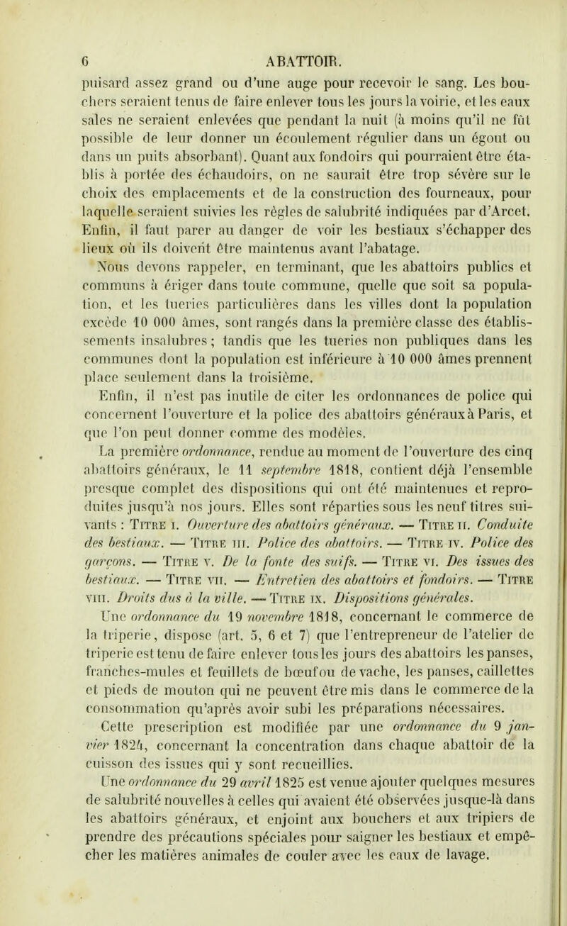 puisard assez grand ou d'une auge pour recevoir le sang. Les bou- chers seraient tenus de faire enlever tous les jours la voirie, et les eaux sales ne seraient enlevées que pendant la nuit (à moins qu'il ne fût possible de leur donner un écoulement régulier dans un égout ou dans un puits absorbant). Quant aux fondoirs qui pourraient être éta- blis à portée des échaudoirs, on ne saurait être trop sévère sur le Choix des emplacements et de la construction des fourneaux, pour laquelle seraient suivies les règles de salubrité indiquées par d'Arcet. Enfin, il faut parer au danger de voir les bestiaux s'échapper des lieux ofi ils doivent être maintenus avant l'abatage. Nous devons rappeler, en terminant, que les abattoirs publics et communs à ériger dans toute commune, quelle que soit sa popula- tion, et les tueries particulières dans les villes dont la population excède 10 000 âmes, sont rangés dans la première classe des établis- sements insalubres ; tandis que les tueries non publiques dans les communes dont la population est inférieure à 10 000 âmes prennent place seulement dans la troisième. Enfin, il n'est pas inutile de citer les ordonnances de police qui concernent l'ouverture et la police des abattoirs généraux à Paris, et que l'on peut donner comme des modèles. La première ordonnance, rendue au moment de l'ouverture des cinq abattoirs généraux, le 11 septembre 1818, contient déjà l'ensemble presque complet des dispositions qui ont été maintenues et repro- duites jusqu'à nos jours. Elles sont réparties sous les neuf titres sui- vants : Titre i. Ouverture des abattoirs généraux. — Titre Iï. Conduite des bestiaux. — Titre m. Police des abattoirs. — Titre iv. Police des f/arerms, — Titre v. De la fonte des suifs. — Titre vi. Des issues des bestiaux. — Titre vu. — Entretien des abattoirs et fondoirs. — Titre vin. Droits dus à la ville. —Titre ix. Dispositions générales. Une ordonnance du 19 novembre 1818, concernant le commerce de la triperie, dispose (art. 5, 6 et 7) que l'entrepreneur de l'atelier de triperie est tenu défaire enlever tous les jours des abattoirs les panses, franches-mules el feuillets de bœuf ou de vache, les panses, caillettes et pieds de mouton qui ne peuvent être mis dans le commerce de la consommation qu'après avoir subi les préparations nécessaires. Cette prescription est modifiée par une ordonnance du 9 jan- vier 1824, concernant la concentration dans chaque abattoir de la cuisson des issues qui y sont recueillies. Une ordonnance du 29 avril 1825 est venue ajouter quelques mesures de salubrité nouvelles à celles qui avaient été observées jusque-là dans les abattoirs généraux, et enjoint aux bouchers et aux tripiers de prendre des précautions spéciales pour saigner les bestiaux et empê- cher les matières animales de couler axec les eaux de lavage.