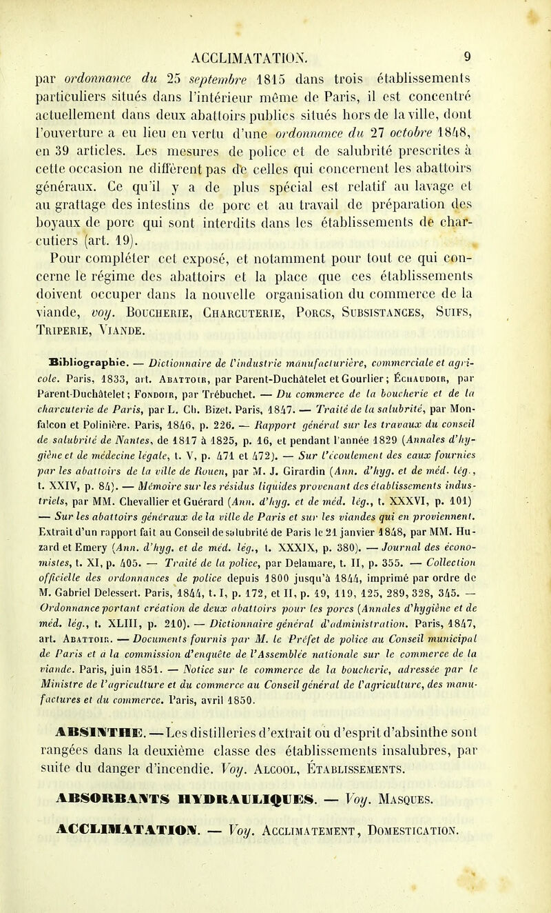 par ordonnance du 25 septembre 1815 dans trois établissements particuliers situés dans l'intérieur même de Paris, il est concentré actuellement dans deux abattoirs publics situés hors de la ville, dont l'ouverture a eu lieu en vertu d'une ordonnance du 11 octobre 1848, en 39 articles. Les mesures de police et de salubrité prescrites à cette occasion ne diffèrent pas de celles qui concernent les abattoirs généraux. Ce qu'il y a de plus spécial est relatif au lavage el au grattage des intestins de porc et au travail de préparation des boyaux de porc qui sont interdits dans les établissements de char- cutiers (art. 19). Pour compléter cet exposé, et notamment pour tout ce qui con- cerne le régime des abattoirs et la place que ces établissements doivent occuper dans la nouvelle organisation du commerce de la viande, voy. Boucherie, Charcuterie, Porcs, Subsistances, Suifs, Triperie, Viande. Bibliographie. — Dictionnaire de l'industrie manufacturière, commerciale et agri- cole. Paris, 1833, art. Abattoir, par Parent-Duchâtelet et Gourlier ; Échaudoir, pur Parent-Duchâtelet; Fondoir, par Trébuchet. — Du commerce de la boucherie et de la charcuterie de Paris, par L. Ch. Bizet. Paris, 1 847. — Traité de la salubrité, par Mon- falcon et Poliniere. Paris, 1840, p. 226. — Rapport général sur les travaux du conseil de salubrité de Nantes, de 1817 à 1825, p. 16, et pendant l'année 1829 (Annales d'hy- giène et de médecine légate, t. V, p. 471 et 472). — Sur l'écoulement des eaux fournies par les abattoirs de la ville de Rouen, par M. J. Girardin (Ann. d'hyg. et de méd. lég., t. XXIV, p. 84). — Mémoire sur les résidus liquides provenant des établissements indus- triels, par MM. Chevallier et Guérard (Ann. d'hyg. et de méd. lég., t. XXXVI, p. 101) — Sur les abattoirs généraux de la ville de Paris et sur les viandes qui en proviennent. Extrait d'un rapport fait au Conseil de salubrité de Paris le 21 janvier 1848, par MM. Hu- zard et Eraery (Ann. d'hyg. et de méd. lég., t. XXXIX, p. 380). — Journal des écono- mistes, t. XI, p. 405. — Traité de la police, par Delamare, t. II, p. 355. — Collection officielle des ordonnances de police depuis 1800 jusqu'à 1844, imprimé par ordre de M. Gabriel Delessert. Paris, 1844, 1. 1, p. 172, et II, p. 19, 119, 125, 289, 328, 345. — Ordonnance portant création de deux abattoirs pour les porcs (Annales d'hygiène et de méd. lég., t. XLIII, p. 210). — Dictionnaire général d'administration. Paris, 1847, art. Abattoir. —Documents fournis -par M. le Préfet de police au Conseil municipal de Paris et à la commission d'enquête de VAssemblée nationale sur le commerce de la viande. Paris, juin 1851. — Notice sur le commerce de la boucherie, adressée par le Ministre de l'agriculture et du commerce au Conseil général de l'agriculture, des manu- factures et du commerce. Paris, avril 1850. ABSINTHE. — Les distilleries d'extrait ou d'esprit d'absinthe sont rangées dans la deuxième classe des établissements insalubres, par suite du danger d'incendie. Voy. Alcool, Établissements. ABSORBANTS HYDRAULIQUES. — Voy. MASQUES. ACCLIMATATION. — Voy. Acclimatement, Domestication.