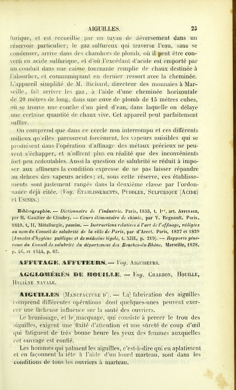 l'inique, et est recueillie par un tuyau de déversement dans un réservoir particulier; le gaz sulfureux qui traverse l'eau, sans se condenser, arrive dans des chambres de plomb, où il peut être con- verti en acide sulfuriquc, et d'où l'excédant d'acide est emporté par un conduit dans une caisse tournante remplie de chaux destinée à l'absorber, et communiquant en dernier ressort avec la cheminée. L'appareil simplifié de M. Richard, directeur des monnaies à Mar- seille, fait arriver les gaz, à l'aide d'une cheminée horizontale de 20 mètres de long, dans une cuve de plomb de 15 mètres cubes, où se trouve une couche d'un pied d'eau, dans laquelle on délaye une certaine quantité de chaux vive. Cet appareil peut parfaitement suffire. On comprend que dans ce cercle non interrompu et ces différents milieux qu'elles parcourent forcément, les vapeurs nuisibles qui se produisent dans l'opération d'affinage des métaux précieux ne peu- vent s'échapper, et n'offrent plus en réalité que des inconvénients fort peu redoutables. Aussi la question de salubrité se réduit à impo- ser aux aflineurs la condition expresse de ne pas laisser répandre au dehors des vapeurs acides ; et, sous celte réserve, ces établisse- ments sont justement rangés dans la deuxième classe par l'ordon- nance déjà citée. [Voy. Établissements, Puddler, Sulfurique (Acide) et Usines.) Bibliographie. — Dictionnaire de l'industrie. Paris, 1833, t. Ier, art. Affinage, par II. Gaultier de Claubry. .— Cours élémentaire de chimie, par V. Regnault. Paris, 1849, t. II, Métallurgie, passim. — Instructions relatives à l'art de l'affinage, rédigées au nom du Conseil de salubrité de la ville de Paris, par d'Arcet. Paris, 1827 et 1829 [Annales d'hygiène publique et de médecine légale, t. XIII, p. 219). — Rapports géné- raux du Conseil de salubrité du département des Bouches-du-Rhûnc. Marseille, 1828, p. 46, et 1844, p. 62. AFFUT AGIO, AFFUTFIJUS. — Voy. AIGUISEURS. ÀG<&ÏL©MÉRKS îm M©UIÏ^Ji. —- Voy. CHARBON, HOUILLE, Hygiène navale. AlGXTlliliES (Manufacture d').— La'; fabrication des aiguilles comprend différentes opérations dont quelques-unes peuvent exer- cer une lâcheuse influence sur la santé des ouvriers. Le brunissage, et le marquage, cpii consiste à percer le trou des aiguilles, exigent une fixité d'attention et une sûreté de coup d'oeil qui fatiguent de très bonne heure les yeux des femmes auxquelles cet ouvrage est confié. Les hommes qui palment les aiguilles, c'est-à-dire qui en aplatissent et en façonnent la tête à l'aide d'un lourd marteau, sont dans les conditions de tous les ouvriers à marteau.