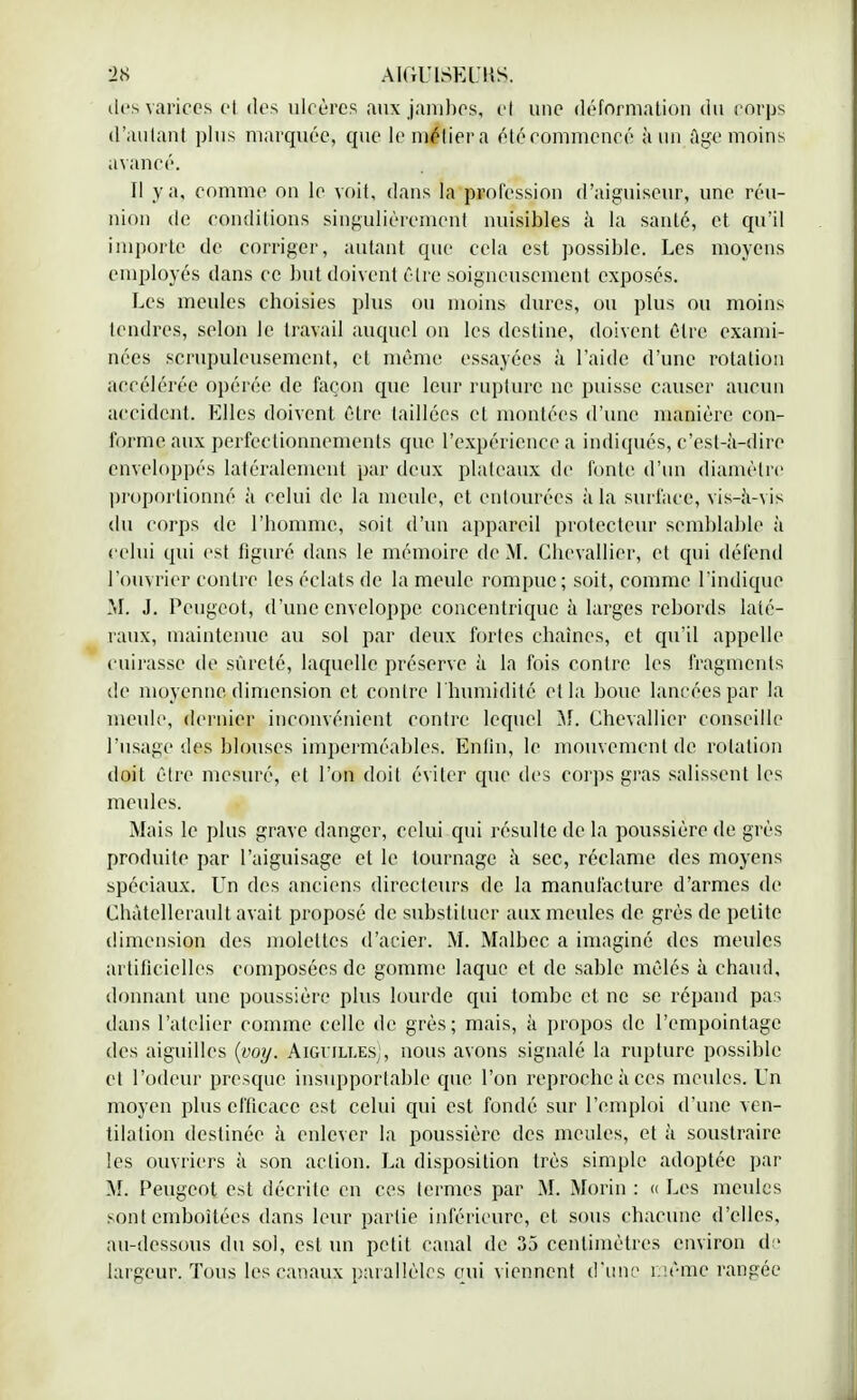 des varices cl des ulcères aux jambes, cl une déformation du corps d'autant plus marquée, que le méfiera été commencé à un âge moins avancé. Il y a, comme on le voit, dans la profession d'aiguiseur, une réu- nion de conditions singulièrement nuisibles à la santé, et qu'il importe de corriger, autant que cela est possible. Les moyens employés dans ce but doivent cire soigneusement exposés. Les meules choisies plus ou moins dures, ou plus ou moins tendres, selon le travail auquel on les destine, doivent être exami- nées scrupuleusement, et même essayées à l'aide d'une rotation accélérée opérée de façon cpie leur rupture ne puisse causer aucun accident. Elles doivent être taillées et montées d'une manière con- forme aux perfectionnements que l'expérience a indiqués, c'est-à-dire enveloppés latéralement par deux plateaux de fonte d'un diamètre proportionné à celui de la meule, et entourées à la surface, vis-à-vis du corps de l'homme, soit d'un appareil protecteur semblable à celui qui est figuré dans le mémoire de M. Chevallier, et qui défend l'ouvrier contre les éclats de la meule rompue; soit, comme l'indique M. J. Peugeot, d'une enveloppe concentrique à larges rebords laté- raux, maintenue au sol par deux fortes chaînes, et qu'il appelle cuirasse de sûreté, laquelle préserve à la fois contre les fragments de moyenne dimension et contre 1 humidité et la boue lancées par la meule, dernier inconvénient contre lequel M. Chevallier conseille l'usage des blouses imperméables. Enfin, le mouvement de rotation doit être mesuré, et l'on doit éviter que des corps gras salissent les meules. Mais le plus grave danger, celui qui résulte de la poussière de grès produite par l'aiguisage et le tournage à sec, réclame des moyens spéciaux. Un des anciens directeurs de la manufacture d'armes de Chàtellerault avait proposé de substituer aux meules de, grès de petite dimension des molettes d'acier. M. Malbcc a imaginé des meules artificielles composées de gomme laque et de sable mêlés à chaud, donnant une poussière plus lourde qui tombe et ne se répand pas dans l'atelier comme celle de grès; mais, à propos de l'empointage des aiguilles (voy. Aigiilles;, nous avons signalé la rupture possible et l'odeur presque insupportable que l'on reproche à ces meules. Un moyen plus efficace est celui qui est fondé sur l'emploi d'une ven- tilation destinée à enlever la poussière des meules, et à soustraire les ouvriers à son action. La disposition très simple adoptée par M. Peugeot est décrite en ces termes par M. Morin : « Les meules sont emboîtées dans leur partie inférieure, et sous chacune d'elles, au-dessous du sol, est un petit canal de 35 centimètres environ de largeur. Tous les canaux parallèles qui viennent d'une même rangée