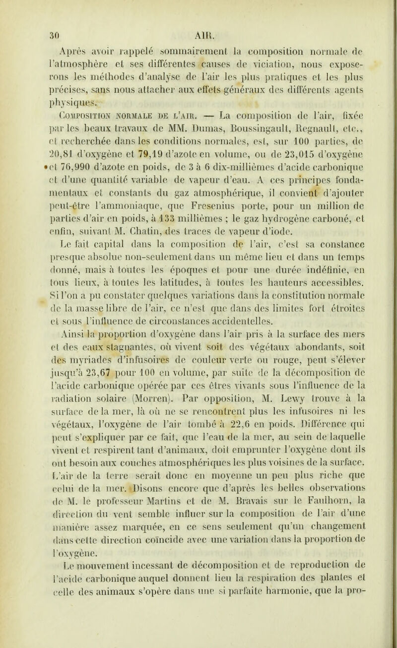 Après avoir rappelé sommairement la composition normale de l'atmpsphère et ses différentes causes de viciation, nous expose- rons les méthodes d'analyse de l'air les plus pratiques cl les plus précises, sans nous attacher aux effets généraux des différents agents physiques. Composition normale de l'air. — La composition de l'air, fixée parles beaux Iravaux de MM. Dumas, Boussingaull, Regnaull, etc., cl recherchée clans les conditions normales, est, sur 100 parties, de 20,81 d'oxygène et 79,19 d'azote en volume, ou de 23,015 d'oxygène • et 76,990 d'azote en poids, de 3 à 6 dix-millièmes d'acide carbonique cl d'une quantité variable de vapeur d'eau. A ces principes fonda- mentaux et constants du gaz atmosphérique, il convient d'ajouter peut-être l'ammoniaque, que Frcsenius porte, pour un million de parties d'air en poids, à 133 millièmes ; le gaz hydrogène carboné, et enfin, suivant M. Chalin, des traces de vapeur d'iode. Le fait capital dans la composition de l'air, c'est sa constance presque absolue non-seulement dans un même lieu et dans un temps donné, mais à toutes les époques et pour une durée indéfinie, en tous lieux, à toutes les latitudes, à toutes les hauteurs accessibles. Si l'on a pu constater quelques variations dans la constitution normale de la masse libre de l'air, ce n'est que dans des limites fort étroites cl sous l'influence de càrconstances accidentelles. Ainsi la proportion d'oxygène dans l'air pris à la surface des mers et des eaux stagnantes, où vivent soit des végétaux abondants, soit des myriades d'infusoires de couleur verte ou rouge, peut s'élever jusqu'à 23,67 pour 100 en volume, par suite de la décomposition de l'acide carbonique opérée par ces êtres vivants sous l'influence de la radiation solaire (Morren). Par opposition, M. Lewy trouve à la surface de la mer, là où ne se rencontrent plus les infusoircs ni les végétaux, l'oxygène de l'air tombé à 22,6 en poids. Différence qui peut s'expliquer par ce fait, que l'eau de la mer, au sein de laquelle vivent et respirent tant d'animaux, doit emprunter l'oxygène dont ils ont besoin aux couches atmosphériques les plus voisines de la surface. L'air de la terre serai! donc en moyenne un peu plus riche que celui de la mer. Disons encore que d'après les belles observations de M. le professeur Martins et de M. Bravais sur le Faulhorn, la direction du vent semble influer sur la composition de l'air d'une manière assez marquée, en ce sens seulement qu'un changement dans cette direction coïncide avec une variation dans la proportion de l'oxygène. Le mouvement incessant de décomposition cl de reproduction de l'aeide carbonique auquel donnent lieu la respiration des plantes el celle des animaux s'opère dans une si parfaite harmonie, que la pro-