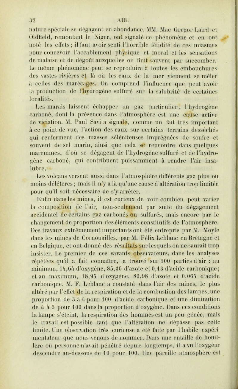 nature spéciale se dégageai en abondance. MM. Mae Gregor Laird et Oldfield, remontant le Niger, onl signalé cevphénomène et en ont noté les effets; il faut avoir senti l'horrible l'élidilé de ces miasmes pour concevoir l'accablement physique et moral et les sensations de malaise et de dégoût auxquelles on finit souvent par succomber. Le même phénomène peut se reproduire à toutes les embouchures des vastes rivières et là où les eaux de la mer viennent se mêler à celles des marécages. On comprend l'influence que peut avoir la production de l'hydrogène sulfuré sur la salubrité de certaines localités. Les marais laissent échapper un gaz particulier^ l'hydrogène carboné, dont la présence dans l'atmosphère est une cause active de viciation. M. Paul Savi a signalé, comme un lait très important à ce point de vue, l'action des eaux sur certains terrains desséches qui renferment des masses sélénileuscs imprégnées de soufre et souvent de sel marin, ainsi que cela se rencontre dans quelques niaremmes, d'où se dégagent de l'hydrogène sulfuré et de l'hydro- gène carboné, qui contribuent puissamment à rendre l'air insa- lubre. Les volcans versent aussi dans l'atmosphère différents gaz plus ou moins délétères ; mais il n'y a là qu'une cause d'altération trop limitée pour qu'il soit nécessaire de s'y arrêter. Enfin dans les mines, il est curieux de voir combien peut varier la composition de l'air, non-seulement par suite du dégagement accidentel de certains gaz carbonés ou sulfurés, mais encore par le changement de proportion des éléments constitutifs de l'atmosphère. Des travaux extrêmement importants ont été entrepris par M. Moylc dans les mines de Cornouaillcs, par M. Félix Leblanc en Bretagne et en Belgique, et ont donné des résultats sur lesquels on ne saurait trop insister. Le premier de ces savants obseivateurs, dans les analyses répétées qu'il a fait connaître, a trouvé sur 100 parties d'air : au miniinun, d'oxygène, 85,36 d'azote et 0,13 d'acide carbonique; et au maximum, 18,95 d'oxygène, 80,98 d'azote et 0,065 d'acide carbonique. M. F. Leblanc a constaté dans l'air des mines, le plus altéré par l'effet de la respiration et de la combustion des lampes, une proportion de 3 à h pour 100 d'acide carbonique et une diminution de h à 5 pour 100 dans la proportion d'oxygène. Dans ces conditions la lampe s'éteint, la respiration des hommes est un peu gênée, mais le travail est possible tant que l'altération ne dépasse pas cette limite. Une observation très curieuse a été faite par l'habile expéri- mentateur que nous venons de nommer. Dans une entaille de houil- lère où personne n'avait pénétré depuis Longtemps, il a vu l'oxygène descendre au-dessous de 10 pour 100. Une pareille atmosphère est