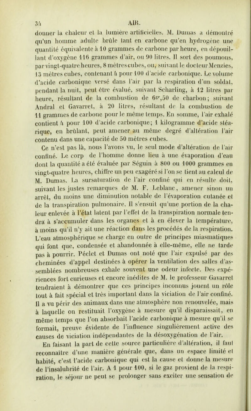 3'i AIR. donner la chaleur el la lumière artificielles. M. Dumas a démontré qu'un homme adulte brûle tant en carbone qu'en hydrogène une quantité équivalente à 10 grammes de carbone par heure, en dépouil- lant d'oxygène 116 grammes d'air, ou 90 litres. Il sort des poumons, par vingt-quatre heures, 8 mètres cubes, ou, suivant le doc leur Menzies, 13 mètres cubes, contenant h pour 100 d'acide carbonique. Le volume d'acide carbonique versé dans l'air par la respiration d'un soldat, pendant la nuit, peut être évalué, suivant Scharling, à 12 litres par heure, résultant de la combustion de 6sr,50 de charbon; suivant Andral et Gavarret, à 20 litres, résultant de la combustion de 11 grammes de carbone pour le même temps. En somme, l'air exhalé contient h pour 100 d'acide carbonique; 1 kilogramme d'acide sléa- rique, en brûlant, peut amener au même degré d'altération l'air contenu dans une capacité de 50 mètres cubes. Ce n'est pas là, nous l'avons vu, le seul mode d'altération de l'air conliné. Le corp de l'homme donne lieu à une évaporation d'eau dont la quantité a été évaluée par Séguin à 800 ou 1000 grammes en vingt-quatre heures, chiffre un peu exagéré si l'on se tient au calcul de M. Dumas. La sursaturation de l'air confiné qui en résulte doit, suivant les justes remarques de M. F. Leblanc, amener sinon un arrêt, du moins une diminution notable de l'évaporation cutanée et de la transpiration pulmonaire. Il s'ensuit qu'une portion de la cha- leur enlevée à l'état latent par l'effet de la transpiration normale ten- dra à s'accumuler dans les organes et à en élever la température, à moins qu'il n'y ait une réaction dans les procédés de la respiration. L'eau atmosphérique se charge en outre de principes miasmatiques qui font que, condensée et abandonnée à elle-même, elle ne tarde pas à pourrir. Péclet et Dumas ont noté que l'air expulsé par des cheminées d'appel destinées à opérer la ventilation des salles d'as- semblées nombreuses exhale souvent une odeur infecte. Des expé- riences fort curieuses et encore inédites de M. le professeur Gavarrel tendraient à démontrer que ces principes inconnus jouent un rôle tout à fait spécial et très important dans la viciation de l'air confiné. Il a vu périr des animaux dans une atmosphère non renouvelée, mais à laquelle on restituait l'oxygène à mesure qu'il disparaissait, en même temps que l'on absorbait l'acide carbonique à mesure qu'il se formait, preuve évidente de l'influence singulièrement active des causes de viciation indépendantes de la désoxygénation de l'air. En faisant la part de cette source particulière d'altération, il tant reconnaître d'une manière générale que, dans un espace limité et habité, c'est l'acide carbonique qui est la cause et donne la mesure de l'insalubrité de l'air. A 1 pour 100, si le gaz provient de la respi- ration, le séjour ne peut se prolonger sans exciter une sensation de