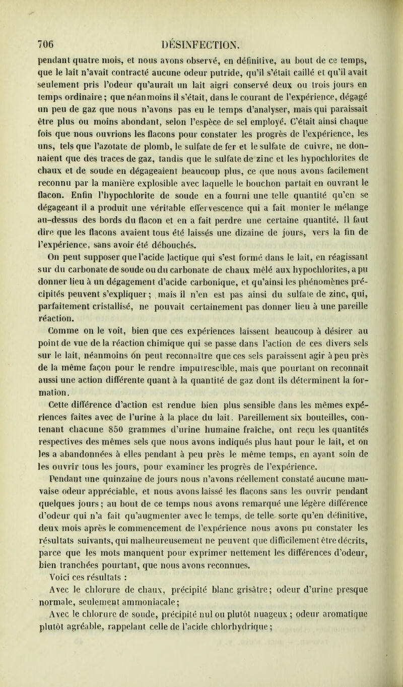 pendant quatre mois, et nous avons observé, en définitive, au bout de ce temps, que le lait n'avait contracté aucune odeur putride, qu'il s'était caillé et qu'il avait seulement pris l'odeur qu'aurait un lait aigri conservé deux ou trois jours en temps ordinaire ; que néanmoins il s'était, dans le courant de l'expérience, dégagé un peu de gaz que nous n'avons pas eu le temps d'analyser, mais qui paraissait être plus ou moins abondant, selon l'espèce de sel employé. C'était ainsi chaque fois que nous ouvrions les flacons pour constater les progrès de l'expérience, les uns, tels que l'azotate de plomb, ie sulfate de fer et le sulfate de cuivre, ne don- naient que des traces de gaz, tandis que le sulfate de zinc et les hypochloi ites de chaux et de soude en dégageaient beaucoup plus, ce que nous avons facilement reconnu par la manière explosible avec laquelle le bouchon partait en ouvrant le flacon. Enfin l'bypochlorite de soude en a fourni une telle quantité qu'en se dégageant il a produit une véritable effervescence qui a fait monter le mélange au-dessus des bords du flacon et en a fait perdre une certaine quantité. 11 faut dire que les flacons avaient tous été laissés une dizaine de jours, vers la lin de l'expérience, sans avoir été débouchés. On peut supposer que l'acide lactique qui s'est formé dans le lait, en réagissant sur du carbonate de soude ou du carbonate de chaux mêlé aux hypochlorites, a pu donner lieu à un dégagement d'acide carbonique, et qu'ainsi les phénomènes pré- cipités peuvent s'expliquei ; mais il n'en est pas ainsi du sulfate de zinc, qui, parfaitement cristallisé, ne pouvait certainement pas donner lieu ù une pareille réaction. Comme on le voit, bien que ces expériences laissent beaucoup à désirer au point de vue de la réaction chimique qui se passe dans l'action de ces divers sels sur le lait, néanmoins on peut reconnaître que ces sels paraissent agir à peu près de la même façon pour le rendre imputrescible, mais que pourtant on reconnaît aussi une action différente quant à la quantité de gaz dont ils déterminent la for- mation. Cette différence d'action est rendue bien plus sensible dans les mêmes expé- riences faites avec de l'urine à la place du lait. Pareillement six bouteilles, con- tenant chacune 850 grammes d'urine humaine fraîche, ont reçu les quantités respectives des mêmes sels que nous avons indiqués plus haut pour le lait, et on les a abandonnées à elles pendant à peu près le même temps, en ayant soin de les ouvrir tous les jours, pour examiner les progrès de l'expérience. Pendant une quinzaine de jours nous n'avons réellement constaté aucune mau- vaise odeur appréciable, et nous avons laissé les flacons sans les ouvrir pendant quelques jours ; au bout de ce temps nous avons remarqué une légère différence d'odeur qui n'a fait qu'augmenter avec le temps, de telle sorte qu'en définitive, deux mois après le commencement de l'expérience nous avons pu constater les résultats suivants, qui malheureusement ne peuvent que difficilement être décrits, parce que les mots manquent pour exprimer nettement les différences d'odeur, bien tranchées pourtant, que nous avons reconnues. Voici ces résultats : Avec le chlorure de chaux, précipité blanc grisâtre; odeur d'urine presque normale, seulement ammoniacale; Avec le chlorure de soude, précipité nul ou plutôt nuageux ; odeur aromatique plutôt agréable, rappelant celle de l'acide chlorhydrique ;