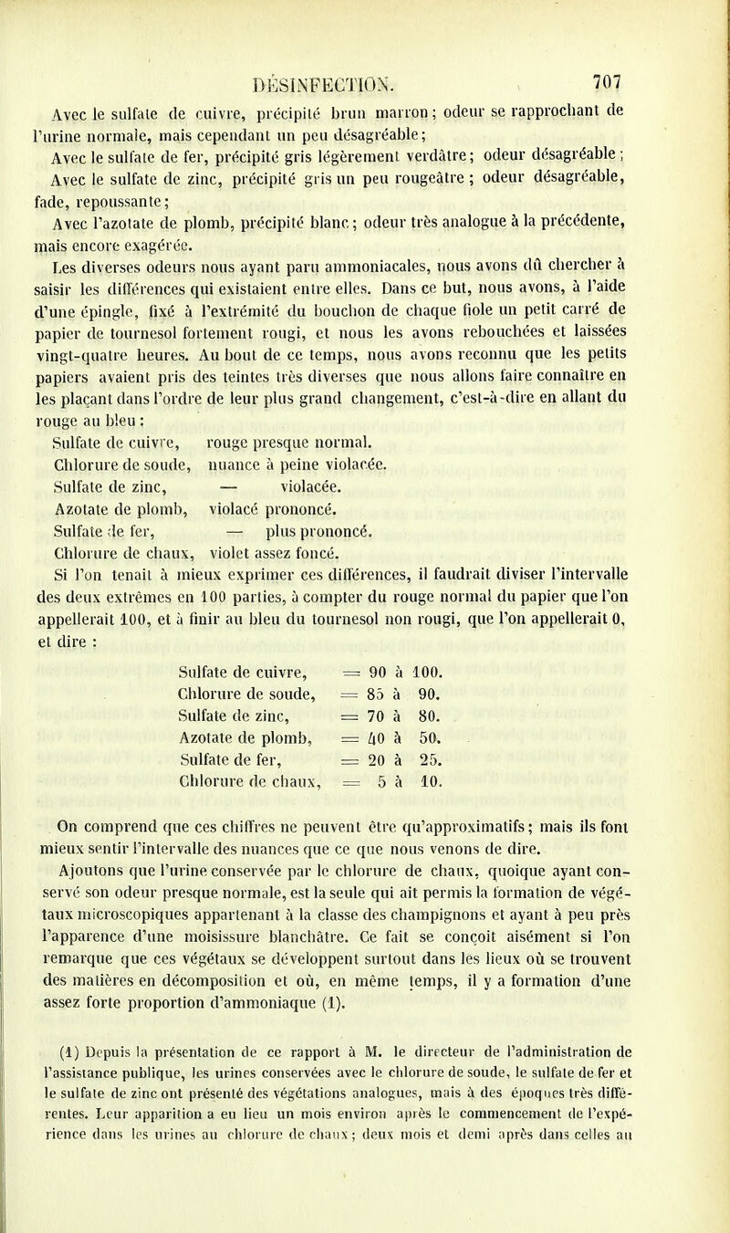 Avec le sulfale de cuivre, précipité brun marron ; odeur se rapprochant de l'urine normale, mais cependant un peu désagréable; Avec le sulfate de fer, précipité gris légèrement verdàtre; odeur désagréable ; Avec le sulfate de zinc, précipité gris un peu rougeàtre ; odeur désagréable, fade, repoussante; Avec l'azotate de plomb, précipité blanc; odeur très analogue à la précédente, mais encore exagérée. Les diverses odeurs nous ayant paru ammoniacales, nous avons dû chercher à saisir les différences qui existaient entre elles. Dans ce but, nous avons, à l'aide d'une épingle, fixé à l'extrémité du bouchon de chaque fiole un petit carré de papier de tournesol fortement rougi, et nous les avons rebouchées et laissées vingt-quatre heures. Au bout de ce temps, nous avons reconnu que les petits papiers avaient pris des teintes très diverses que nous allons faire connaître en les plaçant dans l'ordre de leur plus grand changement, c'est-à-dire en allant du rouge au bleu : Sulfate de cuivre, rouge presque normal. Chlorure de soude, nuance à peine violacée. Sulfate de zinc, — violacée. Azotate de plomb, violacé prononcé. Sulfate ;îe fer, — plus prononcé. Chlorure de chaux, violet assez foncé. Si l'on tenait à mieux exprimer ces différences, il faudrait diviser l'intervalle des deux extrêmes en 100 parties, à compter du rouge normal du papier que l'on appellerait 100, et h finir au bleu du tournesol non rougi, que l'on appellerait 0, et dire : On comprend que ces chiffres ne peuvent être qu'approximatifs; mais ils font mieux sentir l'intervalle des nuances que ce que nous venons de dire. Ajoutons que l'urine conservée par le chlorure de chaux, quoique ayant con- servé son odeur presque normale, est la seule qui ait permis la formation de végé- taux microscopiques appartenant à la classe des champignons et ayant à peu près l'apparence d'une moisissure blanchâtre. Ce fait se conçoit aisément si l'on remarque que ces végétaux se développent surtout dans les lieux où se trouvent des matières en décomposition et où, en même temps, il y a formation d'une assez forte proportion d'ammoniaque (1). (1) Depuis la présentation de ce rapport à M. le directeur de l'administration de l'assistance publique, les urines conservées avec le chlorure de soude, le sulfate de fer et le sulfate de zinc ont présenté des végétations analogues, mais à des époques très diffé- rentes. Leur apparition a eu lieu un mois environ après le commencement de l'expé- rience dans les urines au chlorure de chaux; deux mois et demi après dans celles au Sulfate de cuivre, Chlorure de soude, Sulfate de zinc, 90 à 100. 85 à 90. 70 à 80. ZiO à 50. 20 à 25. 5 à 10. Azotate de plomb, Sulfate de fer, Chlorure de chaux,