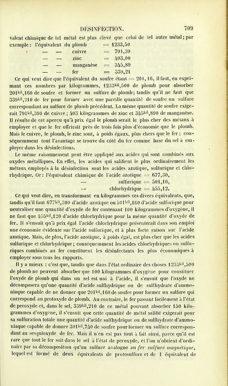 valent chimique de tel métal est plus élevé que celui de tel autre métal ; par exemple : l'équivalent du plomb = 1233,50 — — cuivre = 791,39 _ _ zinc = 403,00 — — manganèse = 345,89 _ _ fer == 339,21 Ce qui veut dire que l'équivalent du soufre étant — 201,16, il faut, en expri- mant ces nombres par kilogrammes, 1233kil,500 de plomb pour absorber 201kil, 160 de soufre et former un sulfure de plomb; tandis qu'il ne faut que 339ki,,210 de fer pour former avec une pareille quantité de soufre un sulfure correspondant au sulfure de plomb précédent. La même quantité de soufre exige- rait 791kil,390 de cuivre ; 403 kilogrammes de zinc et 345kil,890 de manganèse. 11 résulte de cet aperçu qu'à prix égal le plomb serait le plus cher des métaux à employer et que le fer offrirait près de trois fois plus d'économie que le plomb. Mais le cuivre, le plomb, le zinc sont, à poids égaux, plus chers que le fer ; con- séquemment tout l'avantage se trouve du côté du fer comme base du sel à em- ployer dans les désinfections. Le même raisonnement peut être appliqué aux acides qui sont combinés aux oxydes métalliques. En effet, les acides qui salifient le plus ordinairement les métaux employés à la désinfection sont les acides azotique, sulfurique et chlo- rhydrique. Or: l'équivalent chimique de l'acide azotique = 677,30, — sulfurique = 501,16, — chlo rhydrique = 455,12. Ce qui veut dire, en transformant en kilogrammes ces divers équivalents, que, tandis qu'il faut 677'',300 d'acide azotique ou501kil,160 d'acide sulfurique pour neutraliser une quantité d'oxyde de fer contenant 100 kilogrammes d'oxygène, il ne faut que 455kil,120 d'acide chlorhydrique pour la même quantité d'oxyde de fer. Il s'ensuit qu'à prix égal l'acide chlorhydrique présenterait dans son emploi une économie évidente sur l'acide sulfurique, et à plus forte raison sur l'acide azotique. Mais, de plus, l'acide azotique, à poids égal, est plus cher que les acides sulfurique et chlorhydrique; conséquemment les acides cblorhydriques ou sulfu- riques combinés au fer constituent les désinfectants les plus économiques à employer sous tous les rapports. Il y a mieux : c'est que, tandis que dans l'état ordinaire des choses 123okil,500 de plomb ne peuvent absorber que 100 kilogrammes d'oxygène pour constituer l'oxyde de plomb qui dans un sel est uni à l'acide, il s'ensuit que l'oxyde ne décomposera qu'une quantité d'acide sulfhydrique ou de sulfhydrale d'ammo- niaque capable de ne donner que 201kf,160 de soufre pour former un sulfure qui correspond au protoxyde de plomb. Au contraire, le fer passant facilement à l'état de peroxyde et, dans le sel, 339kii,210 de ce métal pouvant absorber 150 kilo- grammes d'oxygène, il s'ensuit que cette quantité de métal salifié exigerait pour sa. sulfuralion totale une quantité d'acide sulfhydrique ou de sulfhydrate d'ammo- niaque capable de donner 301kil,740 de soufre pour former un sulfure correspon- dant au sesquioxyde de fer. Mais il nen est pas tout à fait ainsi, parce qu'il est rare que tout le fer soit dans le sel à l'état de peroxyde, et l'on n'obtient d'ordi- naire par sa décomposition qu'un sulfure analogue au fer sulfuré magnétique, lequel est formé de deux équivalents de protosulfure et de 1 équivalent de