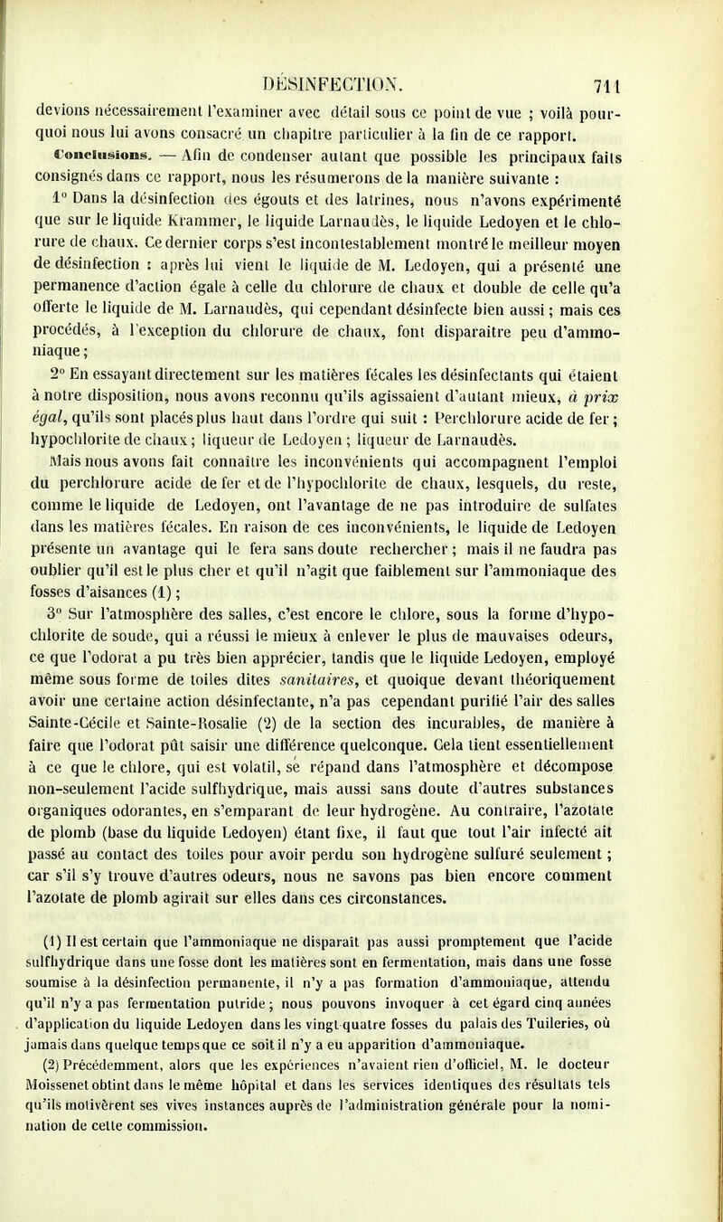 devions nécessairement l'examiner avec détail sons ce point de vue ; voilà pour- quoi nous lui avons consacré un chapitre particulier à la fin de ce rapport. Conclusions. —Afin de condenser autant que possible les principaux faits consignés dans ce rapport, nous les résumerons de la manière suivante : 1° Dans la désinfection des égouts et des latrines, nous n'avons expérimenté que sur le liquide Krammer, le liquide Larnaudès, le liquide Ledoyen et le chlo- rure de chaux. Ce dernier corps s'est incontestablement montré le meilleur moyen de désinfection : après lui vient le liquide de M. Ledoyen, qui a présenté une permanence d'action égale à celle du chlorure de chaux et double de celle qu'a offerte le liquide de M. Larnaudès, qui cependant désinfecte bien aussi ; mais ces procédés, à l'exception du chlorure de chaux, font disparaître peu d'ammo- niaque ; 2° En essayant directement sur les matières fécales les désinfectants qui étaient à notre disposition, nous avons reconnu qu'ils agissaient d'autant mieux, à prix égal, qu'ils sont placés plus haut dans l'ordre qui suit : Perchlorure acide de fer; hypochlorite de chaux; liqueur de Ledoyen; liqueur de Larnaudès. Mais nous avons fait connaître les inconvénients qui accompagnent l'emploi du perchlorure acide de fer et de l'hypochlorite de chaux, lesquels, du reste, comme le liquide de Ledoyen, ont l'avantage de ne pas introduire de sulfates dans les matières fécales. En raison de ces inconvénients, le liquide de Ledoyen présente un avantage qui le fera sans doute rechercher ; mais il ne faudra pas oublier qu'il est le plus cher et qu'il n'agit que faiblement sur l'ammoniaque des fosses d'aisances (1) ; 3 Sur l'atmosphère des salles, c'est encore le chlore, sous la forme d'hypo- chlorite de soude, qui a réussi le mieux à enlever le plus de mauvaises odeurs, ce que l'odorat a pu très bien apprécier, tandis que le liquide Ledoyen, employé même sous forme de toiles dites sanitaires, et quoique devant théoriquement avoir une certaine action désinfectante, n'a pas cependant purifié l'air des salles Sainte-Cécile et Sainte-Rosalie (2) de la section des incurables, de manière à faire que l'odorat pût saisir une différence quelconque. Cela tient essentiellement à ce que le chlore, qui est volatil, se répand dans l'atmosphère et décompose non-seulement l'acide sulfhydrique, mais aussi sans doute d'autres substances organiques odorantes, en s'emparant de leur hydrogène. Au contraire, l'azotate de plomb (base du liquide Ledoyen) étant fixe, il faut que tout l'air infecté ait passé au contact des toiles pour avoir perdu son hydrogène sulfuré seulement ; car s'il s'y trouve d'autres odeurs, nous ne savons pas bien encore comment l'azotate de plomb agirait sur elles dans ces circonstances. (1) II est certain que l'ammoniaque ne disparaît pas aussi promptement que l'acide sulfhydrique dans une fosse dont les matières sont en fermentation, mais dans une fosse soumise a la désinfection permanente, il n'y a pas formation d'ammoniaque, attendu qu'il n'y a pas fermentation putride ; nous pouvons invoquer à cet égard cinq années d'application du liquide Ledoyen dans les vingt quatre fosses du palais des Tuileries, où jamais dans quelque temps que ce soit il n'y a eu apparition d'ammoniaque. (2) Précédemment, alors que les expériences n'avaient rien d'officiel, M. le docteur Moissenet obtint dans le même hôpital et dans les services identiques des résultats tels qu'ils molivêrent ses vives instances auprès de l'administration générale pour la nomi- nation de celle commission.