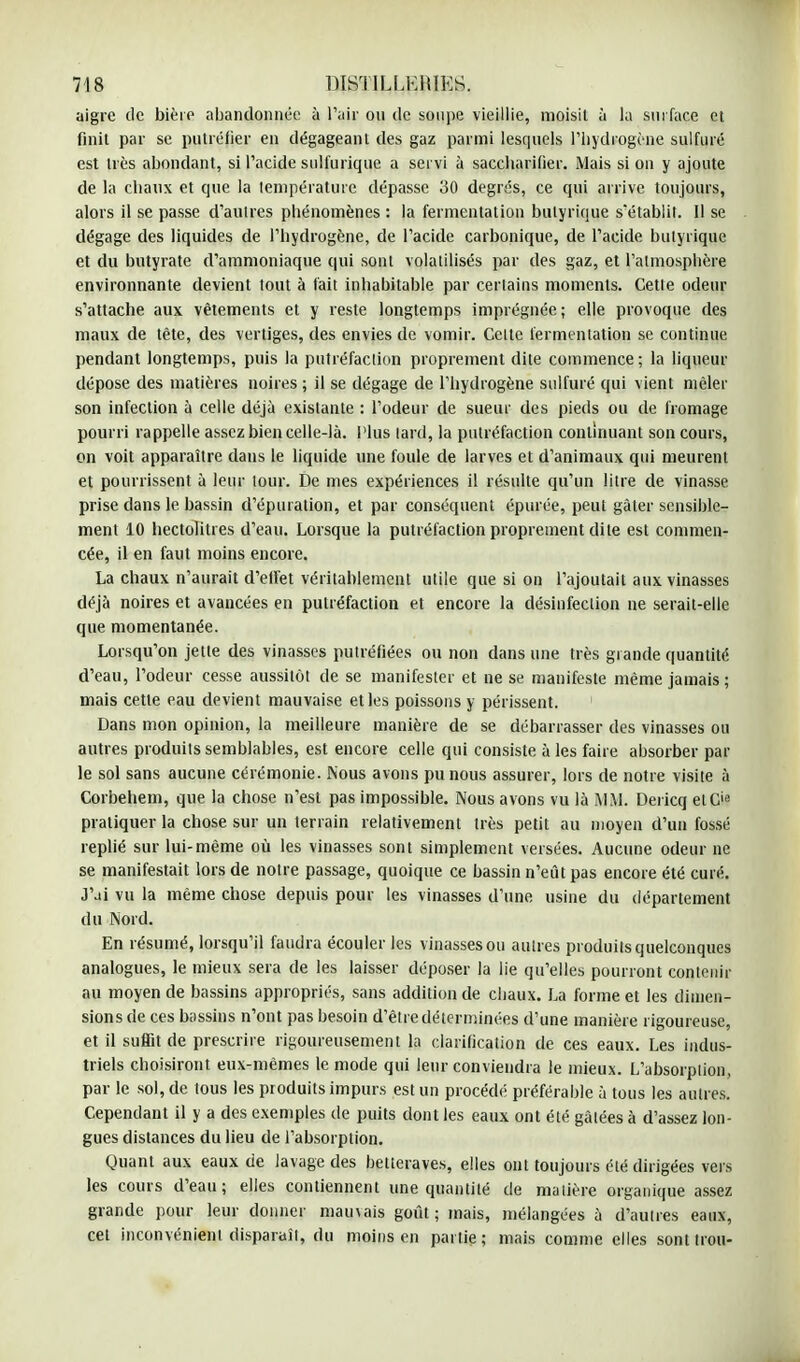 aigre de bière abandonnée à l'air ou de soupe vieillie, moisit à la surface et finit par se putréfier en dégageant des gaz parmi lesquels l'hydrogène sulfuré est très abondant, si l'acide sulfurique a servi à saccbarifier. Mais si on y ajoute de la chaux et que la température dépasse 30 degrés, ce qui arrive toujours, alors il se passe d'autres phénomènes : la fermentation butyrique s'établit. Il se dégage des liquides de l'hydrogène, de l'acide carbonique, de l'acide butyrique et du butyrate d'ammoniaque qui sont volatilisés par des gaz, et l'atmosphère environnante devient tout à fait inhabitable par certains moments. Cette odeur s'attache aux vêtements et y reste longtemps imprégnée; elle provoque des maux de tète, des vertiges, des envies de vomir. Celte fermentation se continue pendant longtemps, puis la putréfaction proprement dite commence; la liqueur dépose des matières noires ; il se dégage de l'hydrogène sulfuré qui vient mêler son infection à celle déjà existante : l'odeur de sueur des pieds ou de fromage pourri rappelle assez bien celle-là. Plus lard, la putréfaction continuant son cours, on voit apparaître dans le liquide une foule de larves et d'animaux qui meurent et pourrissent à leur tour. De mes expériences il résulte qu'un litre de vinasse prise dans le bassin d'épuration, et par conséquent épurée, peut gâter sensible- ment 10 hectolitres d'eau. Lorsque la putréfaction proprement dite est commen- cée, il en faut moins encore. La chaux n'aurait d'ellet véritablement utile que si on l'ajoutait aux vinasses déjà noires et avancées en putréfaction et encore la désinfection ne serait-elle que momentanée. Lorsqu'on jette des vinasses putréfiées ou non dans une très grande quantité d'eau, l'odeur cesse aussitôt de se manifester et ne se manifeste même jamais ; mais cette eau devient mauvaise et les poissons y périssent. 1 Dans mon opinion, la meilleure manière de se débarrasser des vinasses ou autres produits semblables, est encore celle qui consiste à les faire absorber par le sol sans aucune cérémonie. Nous avons pu nous assurer, lors de notre visite à Corbehem, que la chose n'est pas impossible. Nous avons vu là MM. Dericq elCie pratiquer la chose sur un terrain relativement très petit au moyen d'un fossé replié sur lui-même où les vinasses sont simplement versées. Aucune odeur ne se manifestait lors de notre passage, quoique ce bassin n'eût pas encore été curé. J'ai vu la même chose depuis pour les vinasses d'une usine du département du Nord. En résumé, lorsqu'il faudra écouler les vinasses ou autres produits quelconques analogues, le mieux sera de les laisser déposer la lie qu'elles pourront contenir au moyen de bassins appropriés, sans addition de chaux. La forme et les dimen- sions de ces bassins n'ont pas besoin d'être déterminées d'une manière rigoureuse, et il suffit de prescrire rigoureusement la clarification de ces eaux. Les indus- triels choisiront eux-mêmes le mode qui leur conviendra le mieux. L'absorption, par le sol, de tous les produits impurs est un procédé préférable à tous les autres. Cependant il y a des exemples de puits dont les eaux ont été gâtées à d'assez lon- gues distances du lieu de l'absorption. Quant aux eaux de lavage des betteraves, elles ont toujours été dirigées vers les cours d'eau; elles contiennent une quantité de matière organique assez grande pour leur donner mau\ais goût; mais, mélangées à d'autres eaux, cet inconvénient disparait, du moins en partie; mais comme elles sont trou-